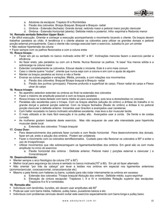 a. Adutores da escápula: Trapézio III e Rombóides
               b. Flexão dos cotovelos: Bíceps Braquial, Braquial e Braquio- radial
               c. Ombros - Extensão (fechada): Grande dorsal, redondo maior e peitoral maior porção clavicular
               d. Ombros - Extensão horizontal (aberta): Deltóide médio e posterior, Infra -espinhal e Redondo menor
14. Remada sentada Selection Upper Back :
   De dificil execução. Orientar e começar a execução acompanhando o movimento tocando o cliente. Os braços devem
trabalhar paralelos ao chão. A tendência é o cliente abaixar os cotovelos para utilizar os grandes dorsais e peitoral
porção external principalmente. Caso o cliente não consiga executar bem o exercício, substitui-lo por um similar
   Não realizar hipertensão da coluna
   Fazer sempre com os joelhos flexionados e com a coluna ereta
15. Rosca bíceps :
         Fazer em pé ou sentado no banco inclinado entre 60° e 80°. Inclinações menores fazem o exercício perder a
         eficiência
         Ao fazer ereto, pés paralelos ou com um à frente. Nunca flexionar os joelhos. A base fica menos sólida e a
         sobrecarga na coluna maior
         Estender completamente os cotovelos. Educar desde o iniciante. Este é o erro mais comum
         Caso o cliente queira roubar , oriente que nunca seja com a coluna e sim com a ajuda de alguém
         Manter os braços paralelos ao tronco e não a frente
         Ensinar as outras pegadas e variações. Média, pronada, e com rotações nos movimentos
               a. Flexão dos cotovelos: Braquial Bíceps braquial e Braquio- radial
               b. Flexão dos punhos (principais): Flexores profundo e superficial do carpo, Flexor radial do carpo e Flexor
                  ulnar do carpo
16. Rosca tríceps:
         No aparelho selection extender os ombros ao final na extensão dos cotovelos
         Fazer o máximo de amplitude possível e com os braços paralelos
         Rosca tríceps na testa deitado com barra média só para avançados, pois leva a dores/lesões no cotovelo
         Paralelas são excelentes para o tríceps. Com os braços abertos (adução do ombro) a ênfase do trabalho é no
         grande dorçal e peitoral porção external. Com os braços fechados (flexão do ombro) a ênfase é no peitoral
         porção clavicular e deltoide anterior. Iniciantes usar Graviton e avançados usar caneleiras
         Com halter recostado no banco inclinado simultâneo excelente, mas leva a dor muscular tardia
         O mais utilizado e de mais fácil execução é no pulley alto. Avançados usar a corda. De frente e de costas
         curvado
         As mulheres gostam bastante deste exercício. Mas não esquecer de usar alta intensidade para hipertrofia
         muscular deste local
               a. Extensão dos cotovelos: Tríceps braquial
17. Cross Over:
         Para desenvolvimento dos peitorais fazer curvado e com flexão horizontal. Para desenvolvimento dos dorsais,
         fazer em pé, ereto e adução dos ombros. Podem ser unilaterais
         Fazer o movimento com os cotovelos semiflexionados. Cuidado para não flexionar os cotovelos a 90º e evitar o
         uso do tríceps/bíceps
         Utilizar movimentos que não sobrecarreguem os ligamentos/tendões dos ombros. Em geral são os com muita
         amplitude no início do exercício
               a. Flexão horizontal dos ombros : Deltóide anterior, Peitoral maior ( porções esternal e clavicular ) e
                  Coracobraquial
18. Desenvolvimento:
    Manter sempre o arco fisiológico da coluna (70o a 80o)
    Melhor local para segurança da coluna é sentado no banco inclinado(70o a 80). Em pé só fazer alternado
    Não orientar por trás da cabeça por levar a lesões nos ombros em especial nos ligamentos anteriores
(acromioclavicular, coracoacromial, coracoclavicular etc)
    Mesmo o pela frente com halteres ou barra, cuidado para não rodar internamente os ombros em excesso
               a. Extensão dos cotovelos: Tríceps braquial Abdução dos ombros : Deltóide médio, supra espinhal
               b. Elevação da cintura escapular: Trapézios I, II e IV e rombóides Rotação superior das escápulas:
                  Trapézios II e IV e rombóides
19. Remada alta:
    Indivíduos com tendinites, bursites, etc devem usar amplitudes até 80o
    Pode-se usar com barra média, halteres, pulley baixo, puxadores baixos e etc.
    Indivíduos com problemas cervicais devem evitar este exercício especialmente com barra longa e pulley baixo

                                             www.abodytech.com.br                                                       22
 