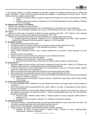 Na correção observar a completa extensão dos cotovelos, pegada com abertura suficiente para os ombros não
ficarem abduzidos. O ideal é usar uma pequena adução das escápulas - a sobrecarga na cervical é menor. Tocar o
cliente nos ombros e ajeitar a postura ideal
               a. Flexão dos cotovelos: Bíceps, braquial e braquio-radial Abdução dos ombros: Supra-espinhal e deltóide
                    medial
               b. Rotação superior das escápulas: Trapézios II e IV e rombóides Elevação da cintura escapular: Trapézios
                    I, II e IV e rombóides
20. Abdução dos ombros com halteres:
     Fazer em pé ou sentado no banco inclinado
      Pode-se fazer com cotovelos flexionados a 90º ou semi-flexionados. No primeiro usa-se mais sobrecarga
      Em pé fazer com pés paralelos afastados com um pé a frente afastado do de trás. Nunca com os joelhos semi-
flexionados.
      Abduzir os ombros até o movimento de flexão da cintura escapular entre 90o e 120o. Pode-se ir até a abdução
completa dos ombros, mas fazer uma rotação externa a partir de 100o / 120o
      Clientes com escápulas aladas podem usar esta amplitude com a rotação externa dos ombros
             a. Rotação superior das escápulas: Trapézios II e IV e rombóides Abdução dos ombros: Supra espinhal e
             deltóide médio Elevação da cintura escapular: Trapézios I, II e IV e rombóides
21. Cruxifixos inversos:
          Fazer extensão horizontal (ombros a 90º)
          A tendência é aduzir os ombros e ajudar com os dorsais e peitoral porção esternal entre outros
          Os cotovelos ficam semi-flexionados. Evitar extensões de cotovelos - roubos
          A sobrecarga em geral é pequena
          Aduzir a cintura escapular ao final. Tocar o cliente mostrando-lhe o movimento correto segurando nos seus
          ombros
          Executar o máximo de amplitude
          Pode-se fazer uma rotação externa dos ombros junto com a extensão horizontal
          Utilizar puxadores altos e banco alto com halteres
               a. Adução da cintura escapular: Trapézio III e rombóides
               b. Extensão horizontal dos ombros: Infra-espinhal, deltóide medial e posterior e redondo menor
22. Rosca punho:
          Ideal para atletas de artes marciais e que usem os músculos do punho tipo tênis, voleibol, etc. Indivíduos que
          trabalham intensamente com computadores podem ser beneficiados também
          O exercício ideal seria com a barra longa/média com o braço apoiado na coxa com o indivíduo sentado. Halteres
          podem ser usados assim como o pulley baixo
          Descer a barra até a ponta dos dedos para o estímulo dos músculos flexores dos dedos
          Outra opção (não muito adequada) seria em pé com a barra longa/média atrás do corpo
          Pode-se prescrever também a rosca punho inversa que dá ênfase aos extensores dos punhos. Só que estes são
          pouco usados por atletas e no dia-a-dia
               a. Flexão dos punhos (principais) : Flexores profundo e superficial do carpo, flexor radial do carpo e flexor
                    ulnar do carpo
23. Flexão do(s) ombro(s) em pé :
          A melhor estratégia é fazer unilateral com os pés afastados pela frente e com algum apoio da mão contrária ao
          movimento
          Não é recomendável fazer simultaneamente com a barra, halter ou no pulley. A sobrecarga na coluna lombar e
          cervical é muito grande
          Este exercício só deve ser prescrito para clientes avançados e do sexo masculina. Os músculos do ombro que
          ele trabalha já são usados nos exercícios Supino e Voador (principalmente) sendo que com mais eficiência,
          segurança e praticidade
               a. Flexão do ombro: Deltóide porção anterior Rotação superior da cintura escapular: Serrátil anterior e
                    trapézios II e IV
               b. Elevação da cintura escapular trapézios I e II, rombóides e elevador da escápula
24. Extensão de coluna :
          Para hérnia de disco é aconselhável desde que esta seja postero-lateral (é a mais comum,90% dos casos) . Se
          for anterior somente abdominais entre outros exercícios para o tronco
          Utilizar entre 10 a 20 repetições, especialmente para os iniciantes
          Pode-se utilizar os três apoios com extensões de quadril e braços, alternados
               a. Extensão da coluna: Iliocostal toráxico e lombar, longo e espinhal do tórax, intertransversais,
                    interespinhais, rotadores e multifídeos
                                             www.abodytech.com.br                                                        23
 