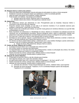 25. Rotação interna e externa dos ombros :
       Exercícios ideais para instabilidades músculo-articulares da articulação do ombro e cintura escapular
       Fortalecem músculos do manguito rotador que estabilizam o úmero na cavidade glenóide
       Ideal que sejam executados nos puxadores / pulleys reguláveis
       Pode-se fazer com halteres, mas perde-se em eficiência
            a. Rotação interna dos ombros: Redondo maior e sub-escapular
            b. Rotação externa dos ombros: Infra-espinhoso e redondo menor
26. Abdominais :
       Dar preferencia sempre aos abdominais no solo. Principalmente para os iniciantes. Educa-se melhor o
       movimento e não provoca filas nas máquinas
       Proponha sempre novas variações, já que este é um exercício monótono. É um excelente exercício para
       fortalecer o atendimento / supervisão nos exercícios
       Flexão inversa não é indicada para obesos, os que têm muita gordura em membros inferiores e os que têm falta
       de flexibilidade na coluna
       Muito importante nos abdominais é a flexibilidade da coluna. Observe os resultados da avaliação funcional de
       indivíduos com os paravertebrais encurtados. Deve-se alongá-los antes e após os abdominais. Clientes com
       abdominais muito fracos deverão fazer somente flexão parcial da coluna e na diagonal com pernas cruzadas
       No Cross over / Pulley alto é melhor e mais eficiente fazer no banco inclinado
       Na flexão da coluna (parcial), segurar o quadril flexionando as cristas ilíacas anteriores e orientar o máximo de
       flexão. É até esta amplitude que o cliente deve flexionar a coluna
       Em hérnias de discos postero-lateral realizar o abdominal com o arco lordótico fisiológico usando colchonetes /
       camisas ou até com os joelhos extendidos. Sempre pedir o laudo médico
                a. Flexão da coluna: Reto abdominal, oblíquos interno e externo.
27. Voador de frente / Máquina de Crucifixo
       A posição de braços ideal é com a articulação dos ombros em 80°.
       No crucifixo colocar os cotovelos semi-flexionados
       As hiperextensões no início dos exercícios são predisponentes a lesões na articulação dos ombros. Só oriente
       para atletas e clientes sem histórico ou propensão a lesões.
       Flexão horizontal dos ombros: peitoral maior, deltóide anterior e coraco-braquial
       Abdução da cintura escapular: serrátil anterior e peitoral menor.
28. Abdução de ombros Selection
       A execução do exercício é difícil e não tão indicado para iniciantes
       Para algumas pessoas, dói o apoio dos cotovelos / braços
       Em geral todos podem fazer com o exercício iniciado na regulagem 1. No fínal ir até 80o a 110o
       Flexão horizontal dos ombros: peitoral maior, deltóide anterior e coraco-braquial
       Abdução da cintura escapular: serrátil anterior e peitoral menor.
            a. Extensão dos cotovelos: Tríceps braquial Abdução dos ombros : Deltóide médio, supra espinhal
            b. Elevação da cintura escapular: Trapézios I, II e IV e rombóides Rotação superior das escápulas:
                Trapézios II e IV e rombóides




                                            www.abodytech.com.br                                                     24
 