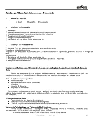 Metodologia A!Body Tech de Avaliação do Treinamento

1.       Avaliação Funcional

                A-Geral        B-Específica     C-Reavaliação


2.       Avaliação na Musculação

A)   Anamnese
B)   Revisão da avaliação funcional e a sua passagem para a musculação
C)   Avaliação da satisfação e entendimento dos exercícios pelo cliente
D)   Pesquisa no programa de musculação
E)   Pesquisa constante de satisfação
F)   Controle da rede de clientes: faltas, desistências, etc.


3.       Avaliação nas aulas coletivas

A) Iniciante: Colocar o nome e características na rede/controle de clientes.
Perguntar se fez avaliação funcional
Perguntar se tem dores/lesões músculo-articulares, uso de medicamentos ou suplementos, problemas de saúde ou doenças em
geral.
Anotar na ficha.
B) Controle da rede de clientes: faltas, desistências, etc.
C) Avaliação e feedback individual constante da performance orientando e motivando
D) Pesquisa constante de satisfação



Single Set x Multiple sets: Últimas Evidências para soluções das controvérsias: Prof. Eduardo
Netto
      É muito bem estabelecido que um programa contra resistência é o meio mais eficaz para melhoria da força e da
massa muscular magra. O treinamento contra resistência tem sido prescrito com objetivos de Fitness e Saúde.

Eficiência do treinamento dependerá:
        intensidade/carga
        volume de treinamento: séries x repetições
        velocidade
        intervalos de descanso
        freqüência de treinamento

    Porem existem controvérsias no que diz respeito a qual seria o protocolo mais eficiente para melhoria da força
máxima. Na comparação entre programas de set único e múltiplo , os resultados, tanto em não treinados e treinados, tem
sido conflitantes.

Necessidade de progressão:
      Progresso diminui com o tempo de treinamento.
      Melhor condicionamento maior dificuldade de progresso.
      Qualquer programa inicialmente resulta em aumentos devido a adaptações neurais.

Treinamento Periodizado Versus Treinamento Não Periodizado:
        Poucos estudos examinaram o desempenho motor, composição corporal e resistência, entretanto, estes
indicaram que o TP pode alcançar maiores ganhos nestas variáveis.
        O TP só é necessário após uma boa base na aptidão da força ter sido alcançada.
                                              www.abodytech.com.br                                                  26
 