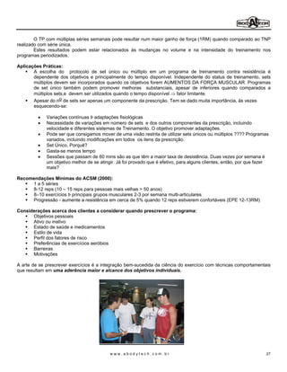 O TP com múltiplas séries semanais pode resultar num maior ganho de força (1RM) quando comparado ao TNP
realizado com série única.
        Estes resultados podem estar relacionados às mudanças no volume e na intensidade do treinamento nos
programas periodizados.

Aplicações Práticas:
       A escolha do protocolo de set único ou múltiplo em um programa de treinamento contra resistência é
       dependente dos objetivos e principalmente do tempo disponível. Independente do status de treinamento, sets
       múltiplos devem ser incorporados quando os objetivos forem AUMENTOS DA FORÇA MUSCULAR. Programas
       de set único também podem promover melhoras substanciais, apesar de inferiores quando comparados a
       múltiplos sets,e devem ser utilizados quando o tempo disponível fator limitante.
       Apesar do n o de sets ser apenas um componente da prescrição. Tem se dado muita importância, ás vezes
       esquecendo-se:

             Variações contínuas Þ adaptações fisiológicas
             Necessidade de variações em número de sets e dos outros componentes da prescrição, incluindo
             velocidade e diferentes sistemas de Treinamento. O objetivo promover adaptações.
             Pode ser que consigamos mover de uma visão restrita de utilizar sets únicos ou múltiplos ???? Programas
             variados, incluindo modificações em todos os itens da prescrição.
             Set Único, Porquê?
             Gasta-se menos tempo
             Sessões que passam de 60 mins são as que têm a maior taxa de desistência. Duas vezes por semana é
             um objetivo melhor de se atingir. Já foi provado que é efetivo, para alguns clientes, então, por que fazer
             mais?

Recomendações Mínimas do ACSM (2000):
     1 a 5 séries
     8-12 reps (10 15 reps para pessoas mais velhas > 50 anos)
     8 10 exercícios Þ principais grupos musculares 2-3 por semana multi-articulares
     Progressão - aumente a resistência em cerca de 5% quando 12 reps estiverem confortáveis (EPE 12-13RM)

Considerações acerca dos clientes a considerar quando prescrever o programa:
      Objetivos pessoais
      Ativo ou inativo
      Estado de saúde e medicamentos
      Estilo de vida
      Perfil dos fatores de risco
      Preferências de exercícios aeróbios
      Barreiras
      Motivações

A arte de se prescrever exercícios é a integração bem-sucedida da ciência do exercício com técnicas comportamentais
que resultam em uma aderência maior e alcance dos objetivos individuais.




                                           www.abodytech.com.br                                                      27
 