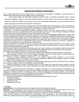 Suplementos Dietéticos e Performance
Uma nutrição balanceada que nos forneça todos os nutrientes em quantidade e qualidade é fundamental para a
melhora/manutenção da nossa saúde, estética corporal e performance.
         Nem sempre através da alimentação tradicional ingerimos todos os nutrientes necessários para as nossas
  demandas metabólicas diárias. É importante também lembrar que nossos clientes e até mesmo nós estamos sempre
  atrás de um suplemento dietético que nos ajude a treinar com mais eficiência, disposição e ao mesmo tempo melhore a
  nossa composição corporal mas sem prejudicar a nossa saúde.
Então surgem dúvidas em todos nós que trabalhamos na área de atividades físicas sistematizadas: o que tomar? Devemos
orientar suplementos aos nossos clientes? Quais? São seguros? O ideal é que o nutricionista os oriente a partir de uma
avaliação nutricional detalhada e personalizada. Para isto oriente o A!Body Tech Nutririon.
A discussão e a revisão da bibliografia é bastante complexa e extensa. Em uma recente análise do número de
suplementos nutricionais em revista de fisiculturismo e fitness vendidas em bancas norte-americanas constatou-se 89 tipos
de suplementos em 311 produtos diferentes e com 235 ingredientes diferentes!
Fizemos uma ampla revisão da literatura científica da área, com base no livro The Ergogenic Edge de Melvin Willians PhD
entre outras bibliografias e listamos os suplementos dietéticos mais eficientes e seguros para que possamos comentar com
os nossos clientes. Mas atenção! Não os oriente. Deixe para o nutricionista ou médicos fazerem, pois só eles poderão
combiná-los com a alimentação e os possiveis remédios que o cliente ingira. Mas você tem de ter uma opinião formada ou
conhecimento do assunto, pois os suplementos estão nos livros de fisiologia do exercicio que usamos e interagem na
prescrição do treinamento físico que fazemos aos nossos clientes.
Achamos necessária esta iniciativa já que há no mercado uma série de produtos ineficientes e que levam a riscos
consideráveis aos seus usuários. A sua utilização é através de profissionais geralmente ligados a venda ou profissionais da
saúde sem formação acadêmica consistente.
Listamos abaixo 6 tipos de suplementos que podem ajudar aos nossos clientes nos seus objetivos. Não deixe de lembrá-
los que estes só serão eficientes quando acompanhados de uma dieta balanceada e um treinamento físico apropriado.
Siga sempre estas regras importantes ao orientar o uso destas substâncias:
1.    Oriente o seu cliente a procurar um nutricionista ou médico especialista para melhores resultados e segurança;
2.    Caso aconteçam sintomas anormais como diarréia, palpitações, manchas na pele, alergias, insônias, taquicardia,
depressão e etc. Oriente o seu cliente a procurar o médico ou o nutricionista.
3.    Indivíduos cardíacos, diabéticos, hipertensos ou com qualquer doença crônica, grávidas e os que tomam
      medicamentos devem ser orientados a só ingerirem suplementos dietéticos com orientação médica. O mesmo
procedimento deve ser adotado a quem tem mais de 50 anos.
4.    Nenhum suplemento deve ser o substituto de uma alimentação balanceada que tenha como base frutas e verduras,
carnes, laticínios, grãos e cereais em quantidades e qualidades ideais.
5.    Enfatize a importância de ingerir os alimentos acima na forma integral (nos casos dos cereais e grãos) e com um
mínimo de gorduras e açúcares neles. Nenhum suplemento por melhor que seja substitui (e sim complementa) uma dieta
balanceada.
6.    Nunca se impressione pelo que é publicado e divulgado em revistas, TV ou outros meios de comunicação ou até
mesmo por profissionais formados da área de saúde. Sempre desconfie dos apelos promocionais e procure sempre
pesquisas na literatura científica. Os fabricantes usam de todas as estratégias de marketing moderno e se utilizam de
profissionais inescrupulosos ou sem conhecimento do assunto. Em geral a FDA (Food and Drug, Administration) não avalia
estes tipos de produtos já que não são classificados como remédios.
7.    Abaixo estão relacionados os 08 melhores suplementos do mercado levando em conta:
      Descrição do produto
      Justificativa da eficiência
      Segurança no uso
      Dosagem recomendada


1 - Creatina
Efeito principal Aumento da massa corporal magra e melhora da velocidade e potência.
Descrição     É uma substância natural encontrada em pequenas quantidades em alimentos de origem animal e que
também pode ser sintetizada pelo nosso organismo no fígado e rins a partir de alguns aminoácidos.
É uma das substâncias fundamentais na geração de energia do sistema ATP-Pc que é utilizado em esportes e exercícios
físicos de força, potência ou velocidade com curta duração e alta intensidade. A sua suplementação melhora a
performance nestes exercícios pois aumenta a quantidade de fósforo-creatina no músculo. O seu uso é seguro, legal e não
                                              www.abodytech.com.br                                                      28
 