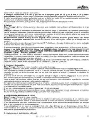 existe nenhum estudo que comprove o seu perigo.
A dosagem recomendada é de 20,0 g por dia em 4 dosagens iguais de 5,0 g por 5 dias e 2,0 g diários
posteriormente. Aumenta a nossa massa muscular pelo aumento da síntese protéica e/ou acúmulo de água corporal.
É melhor e mais econômico utilizar as fórmulas puras em pó diluído em líquido. Só tem resultados quando acompanhada
de treinamento cm alta intensidade. Tomar no horário mais conveniente.
Não ingerir junto com cafeína (Café, guaraná, mate, etc) pois parece diminuir a absorção da creatina.

2- Cafeína
Efeito Principal Diminui a fadiga, aumenta a disposição geral, metaboliza mais gordura em atividades aeróbias de longa
duração.
Descrição Melhora da performance no treinamento em exercícios longos. É considerado um suplemento farmacológico
natural, já que está presente em várias bebidas que consumimos em especial chá, café, guaraná em pó, etc. É estimulante
do sistema nervoso central e entre outras causas estimula a secreção de epinefrina da glândula adrenal que leva a uma
maior eficiência do sistema cardiovascular e a produção de energia.
Em treinamentos aeróbios de longa duração propicia a maior utilização de ácidos graxos livres e uma menor
utilização do glicogênio muscular (fator limitante no exercício, e com menos gasto calórico que a energia vinda da
gordura).
A cafeína também melhora o desempenho do sistema ATP-Pc facilitando a liberação de cálcio que leva a uma contração
muscular mais eficiente entre outras causas.
É relativamente segura, mas pode causar dependência em doses altas. A dose recomendada é de 5mg por quilo de peso.
Cuidado     UM CAFÉ TEM EM MÉDIA 100mg E A DOSAGEM IDEAL POR DIA DE CAFEÍNA NÃO DEVE SER
ULTRAPASSADA NA DOSAGEM ACIMA. INDIVÍDUOS HIPERTENSOS DEVEM CONSULTAR O SEU MÉDICO (POIS A
CAFEÍNA É CONTRA - INDICADA NESSES CASOS).
Dose recomendada: 1 a 3 cafés, antes da atividade ou um copo de mate diet . Ingerir mais líquidos diariamente e durante
os exercícios. ( consumo máximo diário de 3 cafés, em média 300 mg, para evitar dependência e efeitos colaterais. Não
pode ser usada por hipertensos, fumantes e anêmicos.
OBS A CAFEÍNA TAMBÉM AUMENTA A SUDORESE E DEVE SER ACOMPANHADA DE UMA INGESTA MAIOR DE
LÍQUIDOS E SER LIMITADA NO TREINAMENTO EM AMBIENTES QUENTES E ÚMIDOS.

3 - Proteínas / Amínoácidos
Efeito Principal Aumento da massa muscular e fonte auxiliar de energia.
Descrição Proteína é um nutriente essencial encontrado em muitos alimentos e em especial os de origem animal.
Tem 3 funções importantes nos exercícios físicos: É o principal nutriente envolvido no crescimento, desenvolvimento e
reparação de todos os tecidos corporais, além de ser uma fonte auxiliar de energia. É essencial na regulação do
metabolismo.
É formada por 20 diferentes aminoácidos e a sua ingestão diária é de 0,8g até no máximo 1,8g por quilo de peso corporal.
Esta última dosagem é a máxima indicada para atletas ou indivíduos que treinam intensamente.
Difícil de ingerir na quantidade máxima pois tem que ter muita disciplina. Outra dificuldade é ingerí-Ia com reduzidas
quantidades de gorduras nas carnes e laticínios (leite, queijo, etc.).
Os suplementos protéicos recomendados têm que levar em conta a praticidade, custo e devem ser complementares a dieta
normal e com um mínimo de calorias em geral. Pode ser em barras, líquido ou em pó. Dosagem ideal complicada e sugerir
o uso nas refeições com baixa proteína.
O seu uso é bastante seguro e sem efeitos colaterais até 1,8g por quilo de peso.
É bom lembrar que proteína e aminoácidos são as mesmas substâncias. A primeira é formada pela segunda. aminoácidos
foi uma terminologia usada a nível de marketing ou para atrair mais compradores.

4 - HMB (ß-hidroxi Metilbutirato de cálcio)
Efeito Principal Aumento da massa muscular
Descrição HMB é uma substância gerada através do metabolismo da leucina, um aminoácido. O seu efeito no nosso
organismo é provavelmente diminuir as micro-Iesões no tecido muscular nos exercícios de alta intensidade e extenuantes.
O seu mecanismo de ação ainda é desconhecido e é provavelmente devido a sua influência nas atividades das enzimas
e/ou na sua incorporação nos processos celulares.
A sua utilização parece ser segura e a dosagem ideal é de 1,5g a 3,Og por dia em 3 doses iguais diárias. Tem o
inconveniente de ter o preço alto e deve ser usado essencialmente para indivíduos que utilizam em seu treinamento
exercícios de contra-resistência (musculação)

5 - Suplementos de Multivitaminas e Minerais
                                             www.abodytech.com.br                                                     29
 