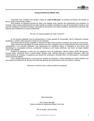 Caro(a) profissional A!Body Tech,



        Felizmente hoje, a A!Body Tech atingiu o status de Líder de Mercado na Indústria do Fitness, não apenas no
Rio de Janeiro mas em todo o Brasil.
        Esta posição de destaque permite-nos fazer uma seleção muito rigorosa dos profissionais que trabalham na
empresa. Hoje o nosso profissional tem de estar inserido no modelo corporativo em que nós funcionamos. Carisma, bom
currículo acadêmico, formação constante, prescrição de treinamento com bases cientificas, atendimento muito forte, são
palavras que caraterizam os nossos profissionais.


                                  Por isso, os nossos parabéns por estar conosco!!!


        É com grande satisfação que lhe apresentamos a nossa apostila de musculação. Ela foi totalmente revisada,
atualizada, e contém vários assuntos e temas do seu interesse.
        Caso tenha alguma dúvida, sugestão ou discorde de algum tema contido na apostila, não hesite em me procurar.
        Alguns temas aqui abordados ás vezes parecem um pouco repetidos mas se complementam pois foram escritos
isoladamente e em períodos diferentes, mas organizados em seqüência lógica. O importante é que temos uma
metodologia na musculação exclusiva, consistente, inovadora e com bases científicas, que fazem do nosso trabalho
único e de qualidade.
        Gostaria de agradecer a todos que nos ajudaram como os professores: Alberto Caldas, André Albuquerque,
Eduardo Netto, Guilherme Noira, Luciana Neder, Ricardo Lallo, Rodrigo Henrique e Roberto Rodrigues, além dos
coordenadores de unidades e programas que através de conversas e reuniões tanto me estimularam e incentivaram
neste importante trabalho.
        Leia a apostila atentamente, e para encerrar, gostaria de expressar a minha satisfação em poder trabalhar com
uma equipe de professores de tão alto nível. Mas não esqueça que ainda temos muito que crescer e avançar.


                              Estamos no caminho certo e vamos continuar avançando!




                                                  Atenciosamente,


                                               Prof. Amauri Marcello
                                  Diretor da Rede de Academias A!Body Tech Club


                                            Rio de Janeiro, julho de 2005.


                                           www.abodytech.com.br                                                      3
 