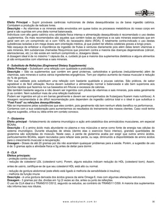 Efeito Principal       Suprir prováveis carências nutricionais de dietas desequilibradas ou de baixa ingestão calórica.
Combatem a produção de radicais livres.
Descrição As vitaminas e os minerais estão envolvidos em quase todos os processos metabólicos do nosso corpo em
geral e são supridas em uma dieta normal balanceada.
Indivíduos com alto gasto calórico e/ou atividade física intensa e alimentação desequilibrada é recomendado o uso destes
.suplementos. Os mais recomendados são aqueles que contém todas as vitaminas e os sais minerais essenciais que em
geral vem em um comprimido só e com 100% do necessário diário (ROA). É totalmente contra-indicado o uso destas
substâncias isoladas e em mega doses sem orientação médica, já que podem ter efeitos colaterais graves a longo prazo.
Não esqueça de enfatizar a importância da ingestão de frutas e verduras diariamente pois além delas terem vitaminas e
sais minerais, têm substancias chamadas fitoquímicos que previnem contra a maioria das doenças degenerativas (câncer,
ateriosclerose, etc.) e não existe em nenhum comprimido e, dosagens ideais.
A dosagem ideal é de no máximo 1 cápsula dia, e, cuidado já que a maioria dos suplementos dietéticos e alguns alimentos
já são enriquecidos com vitaminas e sais minerais.

6 - Substituto de Refeições (Engineered Dietary Supplements)
Efeito Principal Substituem uma refeição com qualidade e praticidade.
Descrição      São os suplementos que contém em geral proteínas, carboidratos e gorduras (reduzidamente) além de
vitaminas, sais minerais e outros vários ingredientes ergogênicos. Tem por objetivo aumento da massa muscular e redução
do % de gordura.
Têm sua validade pois substituem uma refeição com bastante qualidade e poucas calorias. São práticos, de sabor
agradável e de fácil utilização. Nunca devem substituir a alimentação normal e balanceada e são bem superiores aos
lanches rápidos que fazemos na rua baseados em frituras e excessos de calorias.
São também bastante seguros e não devem ser ingeridos com pílulas de vitaminas e sais minerais, pois estes geralmente
já as contém. Nem substituir mais de uma refeição tradicional.
Podem ser ingeridos em pó e em barras geralmente e devem ser acompanhados de frutas(para ficarem mais nutritivos). A
dosagem recomendada é de difícil recomendação pois dependem da ingestão calórica total e o ideal é que substitua o
"Fast Food" ou refeições desequilibradas.
Não se impressione pelas substâncias que eles contém, pois geralmente não tem nenhum efeito benéfico na performance.
Contamos com a sua colaboração para aumentarmos os resultados do treinamento dos nossos clientes. Caso você tenha
alguma sugestão, crítica ou idéia entre em contato conosco.

7 - Glutamina
Efeito principal - fortalecimento do sistema imunológico e ação anti-catabólica dos aminoácidos musculares, em especial
BCAAs.
Descrição - É o amino ácido mais abundante no plasma e nos músculos e serve como fonte de energia nas células do
sistema imunológico. Durante situações de stress (dentre elas o exercício físico intenso), grandes quantidades de
glutamina são solicitadas do músculo. Neste caso, a perda de glutamina acaba por exigir que outros amino ácidos,
particularmentre BCAAs, sejam recrutados para refazer esta perda, ou seja, diminuindo a disponibilidade de amino ácidos
para o crescimento muscular e recuperação.
Dosagem - Doses de até 20 gramas por dia não acarretam quaisquer problemas para a saúde. Porém, a sugestão de uso
é de: 5 gramas após a atividade física e 5g antes de deitar para dormir.

8 - CLA
Efeitos principais:
- proteção contra câncer
- redução de colesterol LDL (colesterol ruim). Porem, alguns estudos indicam redução do HDL (colesterol bom). Assim,
antes de usá-lo, certifique-se de que seu colesterol HDL está alto ou normal.
- redução de gordura abdominal (este efeito está ligado à melhoria da sensibilidade à insulina);
- melhoria da função imune
Descrição - é uma gordura derivada dos ácidos graxos da série Omega 6, mas com algumas alterações estruturais.
Dosagem - 3 gramas por dia, dividas em 1g (3 vezes ao dia, antes ou junto às refeições.
O uso de CLA ideal é o TRANS10 CIS12, segundo os estudos, ao contrário do TRANS11 CIS9. A maioria dos suplementos
não informa isso nos rótulos.




                                              www.abodytech.com.br                                                    30
 