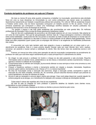 Conduta obrigatória do professor em sala em 5 Passos

          Há mais ou menos 20 anos atrás quando começamos a trabalhar na musculação, aprendíamos esta atividade
 física em uma ou duas disciplinas na Universidade ou com outros professores que davam aulas na academia.
 Aprendíamos basicamente por tradição e experiências práticas bem precárias. Por volta de 1985 as academias Corpore
 e Fisilabor (entre outras, mas de menor expressão) começaram um trabalho pioneiro no Rio de Janeiro. Foram as
 primeiras academias que começaram a utilizar uma metodologia científica baseada em estudos publicados nos
 periódicos internacionais e livros de fisiologia do exercício.
           Foi grande o avanço e até hoje estas academias são reconhecidas por este grande feito. Os melhores
 profissionais de Educação Física na área de fitness geralmente trabalharam nestas.
          Hoje em dia com a globalização da economia e da informação estamos em um novo momento. Não adianta ter
 um curso de nível superior. Tem que ter pós-graduação, dominar mais de 1 língua estrangeira e dominar a informática
 entre outras habilidades. Você já deve ter lido nos jornais ou escutado na mídia a fusão de empresas no mundo todo em
 grandes conglomerados. Gostemos ou não este é o futuro e a nossa profissão vai ter reflexos nesta globalização. Temos
 então que estar preparados (quem quiser) pois os empregos irão diminuir e as exigências de habilidades profissionais
 irão crescer.
          O consumidor por outro lado também está mais exigente e busca a qualidade por um preço justo e um -
 atendimento de excelência. Este é o nosso próximo desafio: Estudar cada vez mais! Atender bem, sorrir, explicar,
 conversar, ser paciente e buscar sempre a satisfação do cliente. Nós não temos mais nas academias alunos e sim
 clientes.
          Fizemos um manual de rotina cíclica para operação da sala de musculação (complementar ao procedimento do
 professor em sala) que você deve seguir estritamente pois o nosso principal foco é o atendimento do cliente.

 1. Ao chegar na sala procure o professor do horário e cheque se ele está passando a sala arrumada. Peça-lhe
    informações sobre os clientes novos, ploblemáticos e se ele checou o treinamento aeróbio recentemente. Cheque a
    agenda e intranet no software de musculação.
 2. Cumprimente todos os clientes sem exceção, já procurando oferecer os seus serviços e iniciar uma conversa ou uma
    orientação técnica.
 3. Cheque a freqüência cardíaca e oriente o treinamento aeróbio em relação a duração, intensidade, freqüência
    semanal, gasto calórico, biomecânica e etc. Checar a F.C. é o menos importante!
 4. Na área de musculação corrija a execução dos exercícios, elogie a execução correta, acompanhe e ajude na
    execução de uma série completa, converse, etc. Ao conversar, procure assuntos técnicos sempre que possível ou
    outros agradáveis e da área de interesse do cliente.
 5. Arrume a sala se necessário e procure algum cliente para alongar. Caso você esteja disponível, quando alguém for
    embora pergunte se já alongou, se o treinamento foi realizado com sucesso e ofereça as orientações devidas.

        Todas estas 5 rotinas são repetidas até o final do seu expediente.
        Só saia da sala na chegada do outro professor e passe-lhe detalhes do trabalho como clientes novos,
 problemáticos ou outro problema qualquer.
     Não esqueça: Arrume a sala, despeça-se de todos os clientes e procure chamá-Ios pelo nome.




                                           www.abodytech.com.br                                                     31
 