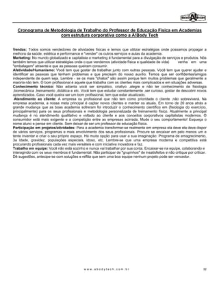 Cronograma de Metodologia de Trabalho do Professor de Educação Física em Academias
                    com estrutura corporativa como a A!Body Tech


Vendas: Todos somos vendedores de atividades físicas e temos que utilizar estratégias onde possamos propagar a
melhora da saúde, estética e performance e "vender" os outros serviços e aulas da academia.
Marketing: No mundo globalizado e capitalista o marketing é fundamental para a divulgação de serviços e produtos. Nós
também temos que utilizar estratégias onde o que vendemos (atividade física e qualidade de vida)     venha em uma
"embalagem" atraente e que as pessoas queiram consumir.
Afetividade/Humanismo: Você tem que gostar de trabalhar junto com outras pessoas. Você tem que querer ajudar e
identificar as pessoas que tenham problemas e que precisam do nosso auxílio. Temos que ser confidentes/amigos
independente de quem seja. Lembre - se os mais "chatos" são assim porque tem muitos problemas que geralmente a
maioria não tem. O bom profissional é aquele que trabalha com os clientes mais complicados e em situações adversas.
Conhecimento técnico: Não adianta você ser simpático, criativo ,alegre e não ter conhecimento de fisiologia
,biomecânica ,treinamento ,didática e etc. Você tem que estudar constantemente ,ser curioso, gostar de descobrir novos
aprendizados. Caso você queira ser um bom profissional, tem que estar atualizado.
 Atendimento ao cliente: A empresa ou profissional que não tem como prioridade o cliente ,não sobreviverá. Na
empresa academia, a nossa meta principal é captar novos clientes e manter os atuais. Em torno de 20 anos atrás a
grande mudança que as boas academia sofreram foi introduzir o conhecimento científico em (fisiologia do exercício,
principalmente) para os seus profissionais e metodologia personalizada de treinamento físico. Atualmente a principal
mudança é no atendimento qualitativo e voltado ao cliente e aos conceitos corporativos capitalistas modernos. O
consumidor está mais exigente e a competição entre as empresas acirrada. Mude o seu comportamento! Esqueça o
nome aluno e pense em cliente. Sem deixar de ser um professor de educação física.
Participação em projetos/atividades: Para a academia transformar-se realmente em empresa ela deve ela deve dispor
de vários serviços, programas e mais envolvimento dos seus profissionais. Procure se encaixar em pelo menos um e
tente inventar e criar o seu próprio espaço. Há muita opção para usar a sua imaginação: Programa de emagrecimento,
3a idade, gravidez, populações especiais, idoso, etc. Lembre-se que uma empresa moderna e competitiva está
procurando profissionais cada vez mais versáteis e com iniciativa inovadora e faz.
Trabalho em equipe: Você não está sozinho e nunca vai trabalhar por sua conta. Encaixar-se na equipe, colaborando e
interagindo com os seus membros é fundamental. Não participar de "grupinhos" de insatisfeitos e não critique por criticar.
Dê sugestões, antecipe-se com soluções e reflita que sem uma boa equipe nenhum projeto pode ser vencedor.




                                            www.abodytech.com.br                                                       32
 