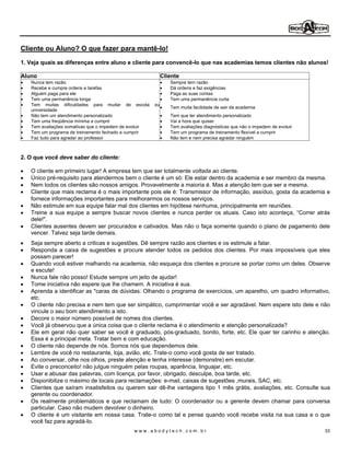 Cliente ou Aluno? O que fazer para mantê-lo!
1. Veja quais as diferenças entre aluno e cliente para convencê-Io que nas academias temos clientes não alunos!

Aluno                                                       Cliente
   Nunca tem razão                                             Sempre tem razão
   Recebe e cumpre ordens e tarefas                            Dá ordens e faz exigências
   Alguém paga para ele                                        Paga as suas contas
   Tem uma permanência longa                                   Tem uma permanência curta
   Tem muitas dificuldades para mudar de escola        ou
                                                               Tem muita facilidade de sair da academia
   universidade
   Não tem um atendimento personalizado                        Tem que ter atendimento personalizado
   Tem uma freqüência mínima a cumprir                         Vai a hora que quiser
   Tem avaliações somativas que o impedem de evoluir           Tem avaliações diagnósticas que não o impedem de evoluir
   Tem um programa de treinamento fechado a cumprir            Tem um programa de treinamento flexível a cumprir
   Faz tudo para agradar ao professor                          Não tem e nem precisa agradar ninguém



2. O que você deve saber do cliente:

   O cliente em primeiro lugar! A empresa tem que ser totalmente voltada ao cliente.
   Único pré-requisito para atendermos bem o cliente é um só: Ele estar dentro da academia e ser membro da mesma.
   Nem todos os clientes são nossos amigos. Provavelmente a maioria é. Mas a atenção tem que ser a mesma.
   Cliente que mais reclama é o mais importante pois ele é: Transmissor de informação, assíduo, gosta da academia e
   fornece informações importantes para melhorarmos os nossos serviços.
   Não estimule em sua equipe falar mal dos clientes em hipótese nenhuma, principalmente em reuniões.
   Treine a sua equipe a sempre buscar novos clientes e nunca perder os atuais. Caso isto aconteça, Correr atrás
   dele!".
   Clientes ausentes devem ser procurados e cativados. Mas não o faça somente quando o plano de pagamento dele
   vencer. Talvez seja tarde demais.
   Seja sempre aberto a criticas e sugestões. Dê sempre razão aos clientes e os estimule a falar.
   Responda a caixa de sugestões e procure atender todos os pedidos dos clientes. Por mais impossíveis que eles
   possam parecer!
   Quando você estiver malhando na academia, não esqueça dos clientes e procure se portar como um deles. Observe
   e escute!
   Nunca fale não posso! Estude sempre um jeito de ajudar!
   Tome iniciativa não espere que lhe chamem. A iniciativa é sua.
   Aprenda a identificar as "caras de dúvidas: Olhando o programa de exercícios, um aparelho, um quadro informativo,
   etc.
   O cliente não precisa e nem tem que ser simpático, cumprimentar você e ser agradável. Nem espere isto dele e não
   vincule o seu bom atendimento a isto.
   Decore o maior número possível de nomes dos clientes.
   Você já observou que a única coisa que o cliente reclama é o atendimento e atenção personalizada?
   Ele em geral não quer saber se você é graduado, pós-graduado, bonito, forte, etc. Ele quer ter carinho e atenção.
   Essa é a principal meta. Tratar bem e com educação.
   O cliente não depende de nós. Somos nós que dependemos dele.
   Lembre de você no restaurante, loja, avião, etc. Trate-o como você gosta de ser tratado.
   Ao conversar, olhe nos olhos, preste atenção e tenha interesse (demonstre) em escutar.
   Evite o preconceito! não julgue ninguém pelas roupas, aparência, linguajar, etc.
   Usar e abusar das palavras, com licença, por favor, obrigado, desculpe, boa tarde, etc.
   Disponibilize o máximo de locais para reclamações: e-mail, caixas de sugestões ,murais, SAC, etc.
   Clientes que saíram insatisfeitos ou querem sair dê-lhe vantagens tipo 1 mês grátis, avaliações, etc. Consulte sua
   gerente ou coordenador.
   Os realmente problemáticos e que reclamam de tudo: O coordenador ou a gerente devem chamar para conversa
   particular. Caso não mudem devolver o dinheiro.
   O cliente é um visitante em nossa casa. Trate-o como tal e pense quando você recebe visita na sua casa e o que
   você faz para agradá-Io.
                                             www.abodytech.com.br                                                         33
 