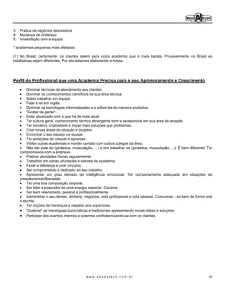 3. Pratica de negócios desonestos
4. Mudança de endereço
5. Insatisfação com a equipe

* academias pequenas mais afetadas

(1) No Brasil, certamente, os clientes saiem para outra academia que é mais barata. Provavelmente no Brasil as
estatísticas sejam diferentes. Por isto estamos elaborando a nossa.




Perfil do Profissional que uma Academia Precisa para o seu Aprimoramento e Crescimento

       Dominar técnicas de atendimento aos clientes.
       Dominar os conhecimentos científicos da sua área técnica.
       Saber trabalhar em equipe.
       Falar e ler em inglês.
       Dominar as tecnologias informatizadas e a utilizá-las de maneira produtiva.
       "Gostar de gente". -
       Estar atualizado com o que há de mais atual.
       Ter cultura geral, conhecimento técnico abrangente bom e excepcional em sua área de atuação.
       Ter iniciativa, criatividade e trazer mais soluções que problemas.
       Criar novas áreas de atuação e projetos.
       Encontrar o seu espaço na equipe.
       Ter ambições de crescer e aprender.
       Visitar outras academias e manter contato com outros colegas da área.
       Não dar aula de (ginástica, musculação, ...) e sim trabalhar na (ginástica, musculação, ...). É bem diferente! Ter
   compromissos com a empresa.
       Praticar atividades físicas regularmente.
       Trabalhar em várias atividades e setores da academia.
       Fazer a diferença e criar vínculos.
       Ser comprometido e dedicado ao seu trabalho.
       Apresentar um grau elevado de inteligência emocional: Ter comportamento adequado em situações de
   pressão/stress/liberdade.
       Ter uma boa composição corporal.
       Ser líder e possuidor de uma energia especial. Carisma.
       Ser bem relacionado, pessoal e profissionalmente.
       Administrar o seu tempo, dinheiro, negócios, vida profissional e vida pessoal. Comunicar - se bem de forma oral
   e escrita.
       Ter noções de hierarquia e respeito aos superiores.
       "Quebrar" as hierarquias burocráticas e tradicionais apresentando novas idéias e soluções.
       Participar dos eventos internos e externos confraternizando-se com os clientes.




                                           www.abodytech.com.br                                                       36
 