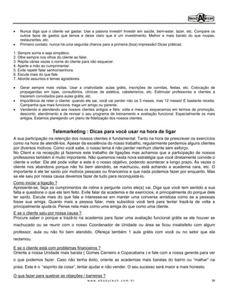 Nunca diga que o cliente vai gastar. Use a palavra investir! Investir em saúde, bem-estar, lazer, etc. Compare os
   outros tipos de gastos que temos e deixe claro que é um investimento. Melhor e mais barato do que roupas,
   restaurantes, etc.
   Primeiro contato: nunca há uma segunda chance para a primeira (boa) impressão! Dicas práticas:

1. Sempre sorria e seja simpático.
2. Olhe sempre nos olhos do cliente ao falar.
3. Repita várias vezes o nome do cliente para não esquecer.
4. Aperte a mão ao cumprimentar.
5. Evite repetir falar senhor/senhora.
6. Escute mais do que fale.
7. Aborde assuntos e temas agradáveis.

   Gerar sempre mais visitas. Usar a criatividade: aulas grátis, inscrições de corridas, festas, etc. Colocação de
   propagandas em lojas, consultórios, clínicas de estética, cabeleireiros, etc. Estimular professores e clientes a
   trazerem convidados para aulas grátis, etc.
   Importância de reter o cliente: quando ele sai, você vai perder não os 3 meses, mas 12 meses! É bastante receita.
   Campanha que mais funciona: traga um amigo ou parente.
   Vendendo e atendendo aos nossos clientes antigos e fiéis: volta e meia os esquecemos em termos de promoção,
   desconto, atendimento e de revisar o seu programa de treinamento e avaliação funcional. Especialmente os mais
   antigos. Estamos planejando um plano de fidelização dos nossos clientes.


                       Telemarketing : Dicas para você usar na hora de ligar
A sua participação na retenção dos nossos clientes é fundamental. Tanto na hora de prescrever os exercícios
como na hora de atendê-los. Apesar da excelência do nosso trabalho, regularmente perdemos alguns clientes
por diversos motivos. Como você sabe, o nosso lema é não perder nenhum cliente sem esforço.
No Client e na recepção já fazemos este trabalho de ligações mas achamos que a participação de nossos
professores também é muito importante. Não queremos nesta nova estratégia que você diretamente convide o
cliente a voltar. Ele até pode voltar e este é o nosso objetivo, podendo acontecer a longo prazo. Às vezes o
cliente nos abandona porque não foi bem atendido, se machucou, está achando a academia cara, etc. O
importante é ele ter saído por motivos pessoais ou financeiros e que nada podemos fazer por enquanto. Mas
se ele saiu por nossa causa devemos fazer de tudo para reconquistá-lo.
Como iniciar a ligação ?
Apresente-se, faça os cumprimentos de rotina e pergunte como ele(a) vai. Diga que você tem sentido a sua
falta e questione o que ele tem feito. Evite falar da academia e de exercícios, e principalmente do porque dele
ter saído. Escute mais do que fale e interesse-se em manter uma conversa amistosa como se a pessoas
fosse sua amiga. Quanto mais a pessoa falar, mais subsídios você terá para tentar trazê-la de volta e
principalmente ajudá-la. Pense nela mais como uma amiga do que como uma cliente.
E se o cliente saiu por nossa causa ?
Procure saber o porque e trazê-lo na academia para fazer uma avaliação funcional grátis se ele houver se
machucado ou se reunir com o nosso Coordenador de Unidade ou área se ficou insatisfeito com algum
professor, aula ou não foi bem atendido. Ofereça também 1 aula grátis com você ou no setor que ela
reclamou.

E se o cliente está com problemas financeiros ?
Oriente a nossa Unidade mais barata ( Gomes Carneiro e Copacabana ) e fale com a nossa gerente para ver
o que podemos fazer. Caso não tenha êxito, oriente as academias mais baratas do bairro ou malhar na
praia. Este é o espírito da coisa , tentar ajudar e não vender. O seu sucesso será maior e mais honesto.

O que fazer para quebrar as objeções / barreiras ?
                                           www.abodytech.com.br                                                   38
 