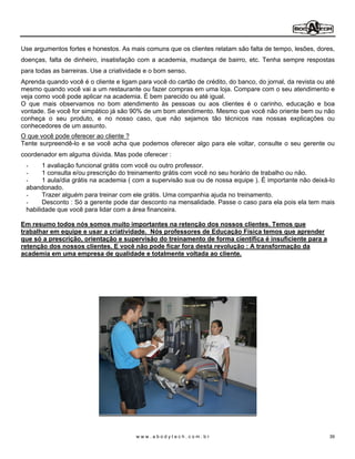 Use argumentos fortes e honestos. As mais comuns que os clientes relatam são falta de tempo, lesões, dores,
doenças, falta de dinheiro, insatisfação com a academia, mudança de bairro, etc. Tenha sempre respostas
para todas as barreiras. Use a criatividade e o bom senso.
Aprenda quando você é o cliente e ligam para você do cartão de crédito, do banco, do jornal, da revista ou até
mesmo quando você vai a um restaurante ou fazer compras em uma loja. Compare com o seu atendimento e
veja como você pode aplicar na academia. É bem parecido ou até igual.
O que mais observamos no bom atendimento às pessoas ou aos clientes é o carinho, educação e boa
vontade. Se você for simpático já são 90% de um bom atendimento. Mesmo que você não oriente bem ou não
conheça o seu produto, e no nosso caso, que não sejamos tão técnicos nas nossas explicações ou
conhecedores de um assunto.
O que você pode oferecer ao cliente ?
Tente surpreendê-lo e se você acha que podemos oferecer algo para ele voltar, consulte o seu gerente ou
coordenador em alguma dúvida. Mas pode oferecer :
 -     1 avaliação funcional grátis com você ou outro professor.
 -     1 consulta e/ou prescrição do treinamento grátis com você no seu horário de trabalho ou não.
 -     1 aula/dia grátis na academia ( com a supervisão sua ou de nossa equipe ). É importante não deixá-lo
 abandonado.
 -     Trazer alguém para treinar com ele grátis. Uma companhia ajuda no treinamento.
 -     Desconto : Só a gerente pode dar desconto na mensalidade. Passe o caso para ela pois ela tem mais
 habilidade que você para lidar com a área financeira.

Em resumo todos nós somos muito importantes na retenção dos nossos clientes. Temos que
trabalhar em equipe e usar a criatividade. Nós professores de Educação Física temos que aprender
que só a prescrição, orientação e supervisão do treinamento de forma científica é insuficiente para a
retenção dos nossos clientes. E você não pode ficar fora desta revolução : A transformação da
academia em uma empresa de qualidade e totalmente voltada ao cliente.




                                        www.abodytech.com.br                                                39
 