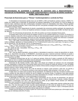Recomendações de quantidade e qualidade de exercícios para o desenvolvimento e
manutenção da flexibilidade, capacidade cardiorespiratória e muscular de adultos saudáveis.
                                 ACMS, 1998 Position Stand

Prescrição de Exercícios para o Fitness Cardiorespiratório e controle do Peso
         A intensidade do treinamento aeróbio deve ser de 55/65% a 90% da freqüência cardíaca máxima. 35/65% F.C.
podem ser usados para a prescrição do treinamento de pessoas sedentárias ou que tenham um nível de adesão ao
exercício baixo. Indivíduos mais bem condicionados necessitam treinar em intensidades mais fortes. Pode-se também
usar a escala de Borg (moderado, forte e muito forte) que tem uma grande correlação entre a prescrição pelo VO2 máx,
e freqüência cardíaca máxima.
         Somente 15% a 25% (dependendo do estudo e população) dos americanos adultos participam de programas de
condicionamento físico com o mínimo de freqüência semanal e duração recomendados pelo ACMS. No Brasil não deve
ser diferente.
         Entre 10 a 20 semanas de treinamento, 25 a 35% dos adultos que iniciam atividades físicas param.
         A duração ideal é de 20 a 60 minutos de trabalho contínuo ou em sessões diárias de no mínimo 10 minutos (2 é
o mínimo). Sessões curtas (20 a 30 min) podem ser feitas em alta intensidade enquanto sessões longas (mais de 30 min)
podem ser feitas em baixa intensidade. Exercícios em alta intensidade prejudicam a adesão aos exercícios e propiciam
maior caso de lesões músculo-esqueléticas, apesar de terem grandes beneficios fisiológicos.
         FCMÁX: 220- idade. Fórmula simples e prática, mas deve estar associada a um outro parâmetro como a TEP para
melhor correlação. Apresenta um desvio padrão de 10 a 12 batimentos/min para cima e para baixo. Ou seja se a FCMÁX
de um indivíduo for 130, ela pode ser 142 ou 112 batimentos/min.
         FCRES: Fórmula mais precisa pois apresenta uma correlação linear com o VO2RES (60% FCRES = 60% VO2RES).
% FCRES = (FCMÁX FCREP) x % FCRES + FCREP
       EX.: Idade: 20 anos, Intensidade: 75% FCRES e FCREP .: 68
[(220-20)-68] x 0,75 + 68
[200-68] x 0,75 + 68 = 167 bpm.
         TEP: Taxa de esforço percebido, procura estimar a intensidade do exercício a sinais de desconforto do cliente:
Falta de ar, desconforto nas pernas. O ACSM(2001), recomenda que para o exercício promover melhorias na saúde o
indivíduo deve ficar com a respiração ofegante mas não a ponto de impedir que ele possa conversar com alguém e um
leve desconforto nos MMII.
         A freqüência semanal deve ser de 2 a 5 vezes por semana. Acima de 5 vezes o aumento do VO2 máximo é
desprezível ou nulo e a incidência de lesões músculo-articulares cresce bastante. Treinamentos de 2 vezes por semana
são insuficientes para melhoras cardiorespiratórias satisfatórias.
         Exercícios de alto impacto (corrida, corda, step e etc) devem ser evitados por pessoas com má composição
corporal, sedentárias e idosas ainda mais quando feitas acima de 30 minutos e3 vezes por semana. O risco de lesões
em membros inferiores é elevado. As mulheres são as maiores vítimas devido ao ângulo Q dos seus joelhos, excesso de
gordura corporal e menor massa corporal magra.
Circuito com pesos (10 a 15 reps.) e de 15s a 30s de intervalo no máximo, pode aumentar o VO2 máx. em até 6% e
quando entremeado com 1 a 2 minutos de corrida ou outro exercício aeróbio, pode aumentar o VO2 máx. em 15%.
         A idade não é um motivo para os idosos não se exercitarem. As melhoras do VO2 máx. de idosos é similar as de
jovens e adultos de meia idade ao contrário do que foi relatado nos estudos iniciais. O problema é que estes estudos
subestimaram os idosos levando-os a treinarem com baixa intensidade e/ou duração. Os idosos provavelmente precisam
de mais tempo para se adaptarem as novas sobrecargas do treinamento.
         A diminuição do VO2 máx. com a idade é muito controvertida. Em 20, 30 anos de treinamento, em geral as
pessoas diminuem tanto a duração quanto a intensidade devido a fatores motivacionais, culturais e lesões músculo-
esqueléticas. A diminuição é de 10% a 34% por década em média, já que existem muitos estudos com diferentes
resultados o que necessita-se de outros para melhores conclusões.
         A força muscular e a massa corporal magra também diminuem com a idade pelas mesmas razões<das acima
(VO2 máx.). Há uma diminuição de força muscular aproximádamente de 30% entre as idades de 20 e 75 anos em
homens e mulheres. A maioria da perda ocorre após a idade de 50 anos para homens e após a menopausa para as
mulheres embora a reposição hormonal possa atenuar esta perda em mulheres.
         Existem poucos estudos com idosos a partir de 75 anos mas a partir de 80 anos parece que a diminuição é ainda
maior que em indivíduos entre 50 e 75 anos.



                                           www.abodytech.com.br                                                      4
 