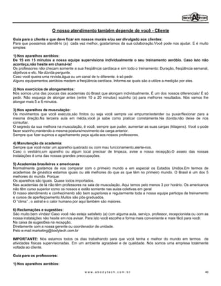 O nosso atendimento também depende de você - Cliente
Guia para o cliente e que deve ficar em nossos murais e/ou ser divulgado aos clientes:
Para que possamos atendê-lo (a) cada vez melhor, gostaríamos da sua colaboração.Você pode nos ajudar. E é muito
simples:

1) Nos aparelhos aeróbios:
De 15 em 15 minutos a nossa equipe supervisiona individualmente o seu treinamento aeróbio. Caso isto não
aconteça,não hesite em chamá-la!
Os professores não checam somente a sua freqüência cardíaca e sim todo o treinamento: Duração, freqüência semanal,
objetivos e etc. Na dúvida pergunte.
Caso você queira uma revista,água ou um canal de tv diferente. é só pedir.
Alguns equipamentos aeróbios medem a freqüência cardíaca. Informe-se quais são e utilize a medição por eles.

2) Nos exercícios de alongamentos:
Nós somos uma das poucas das academias do Brasil que alongam individualmente. É um dos nossos diferenciais! É só
pedir. Não esqueça de alongar antes (entre 10 a 20 minutos) sozinho (a) para melhores resultados. Nós vamos lhe
alongar mais 5 a 6 minutos.

3) Nos aparelhos de musculação:
Os movimentos que você executa,são finitos ou seja você sempre vai empurrar/estender ou puxar/flexionar para a
mesma direção.Na terceira aula em média,você já sabe como praticar corretamente.Na dúvida,não deixe de nos
consultar.
O segredo da sua melhora na musculação, é você, sempre que puder, aumentar as suas cargas (kilagens). Você o pode
fazer sozinho,mantendo a mesma postura/movimento da carga anterior.
Sempre que fizer supinos e agachamento peça ajuda aos nossos professores.

4) Manutenção da academia:
Sempre que você notar um aparelho quebrado ou com mau funcionamento,alerte-nos.
Caso o vestiário,um aparelho ou algum local precisar de limpeza, avise a nossa recepção.O asseio das nossas
instalações é uma das nossas grandes preocupações.

5) Academias brasileiras x americanas
Normalmente gostamos de nos comparar com o primeiro mundo e em especial os Estados Unidos.Em termos de
academias de ginástica estamos iguais ou até melhores do que as que têm no primeiro mundo. O Brasil é um dos 5
melhores do mundo. Porque:
Os aparelhos são iguais. Quase todos importados.
Nas academias de lá não têm professores na sala de musculação. Aqui temos pelo menos 3 por horário. Os americanos
não têm curso superior como os nossos e estão somente nas aulas coletivas em geral
O nosso atendimento e conhecimento são bem superiores e regularmente toda a nossa equipe participa de treinamento
e cursos de aperfeiçoamento.Muitos são pós-graduados.
O clima , o astral e o calor humano por aqui também são maiores.

6) Reclamações e sugestões:
São muito bem vindas! Caso você não esteja satisfeito (a) com alguma aula, serviço, professor, recepcionista ou com as
nossa instalações não hesite em nos avisar. Para isto você escolhe a forma mais conveniente e mais fácil para você:
Na caixa de sugestões na recepção.
Diretamente com a nossa gerente ou coordenador de unidade.
Pelo e-mail:marketing@bodytech.com.br

IMPORTANTE: Nós estamos todos os dias trabalhando para que você tenha o melhor do mundo em termos de
atividades físicas supervisionadas. Em um ambiente agradável e de qualidade. Nós somos uma empresa totalmente
voltada ao cliente.

Guia para os professores:

1) Nos aparelhos aeróbios:

                                           www.abodytech.com.br                                                     40
 