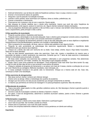 Estimule fortemente o uso da faixa de coleta de freqüência cardíaca. Caso o a peça, ensine-o a usar.
   Ensinar o funcionamento básico do aparelho.
   Perguntar o que foi prescrito na avaliação funcional.
   Orientar o treino aeróbio, fazer anamnese com objetivos, dores ou lesões, preferências, etc.
   Ensinar a diversificar o treinamento.
   Preocupe-se com a pessoa e não só com o exercício. Queira ajudar.
   Não esqueça de orientar detalhes que o cliente acha importante, mesmo que você não ache: freqüência da
pedalada/passada, onde segurar, postura no exercício, etc. Alguns clientes reclamam destas orientações.
   Use os programas oferecidos pelo aparelho e não se limite a usar o manual. Use também várias fases da prescrição
como o aquecimento, parte principal e volta a calma.

2) Nos aparelhos de musculação:
    Pergunte quantas séries e repetições está fazendo.
    Pergunte sobre a alimentação e se ela está adequada. Caso o cliente queira emagrecer comente sobre a importância
de aumentar o gasto calórico diário e fazer uma consulta nutricional na academia.
    Cheque o seu programa de treinamento semanal e veja se ele está adequado para os seus objetivos e englobando
força/endurance muscular/flexibilidade e aeróbios com duração e intensidade ideais.
    Olhe o programa de musculação, dê dicas, veja se o cliente está satisfeito e tem alguma dúvida.
    Pergunte se está aumentando as sobrecargas dos exercícios regularmente. Mostre a importância deste
procedimento para que alcance seus objetivos.
    Cheque se o cliente não está com nenhuma dor ou lesão. Caso esteja, oriente, toque e faça testes musculares.
Deixe ele se sentir atendido!
    Veja se está fazendo aquecimento antes dos exercícios. Caso não, mostre a importância do mesmo para a
prevenção de lesões e melhor rendimento nos exercícios. Comente que na 1ª série de cada exercício é interessante
diminuir a intensidade para prevenção. de lesões.
    Dê dicas sobre variações nos exercícios tipo unilateral / alternados e com programas variados. Nos abdominais
sugira outros: na prancha, com halter, caneleira, etc. Nos pulleys sugira pegadas variadas.
    Elogie: Esta é outra arma poderosa de abordagem. Você emagreceu! Está mais forte! Que tênis bonito! Ou seja,
invente um jeito de falar algo de bom e que aumente a auto-estima da pessoa.
    Cheque a validade do programa de treinamento e, se estiver com mais de 3 meses, oriente a confecção de um novo
por você. Mostre-lhe as vantagens: Melhores resultados, mais motivação, etc.
    A nossa avaliação funcional é de grande valia no treinamento. Cheque se a mesma está em dia. Caso não,
convença-a a fazer uma reavaliação.

3) Nos exercícios de alongamentos:
    Não deixe nenhum cliente ir embora sem oferecer alongar.
    Ensine como se alonga. Utilize a metodologia dos quadros da academia.
    Divulgar que nós somos uma das poucas academias que alongam diretamente os clientes.
    O máximo que permitimos em termos de massagem é no pescoço/trapézios superiores. Mas não estimule.

4) Manutenção da academia:
    Faça a sua parte: pegar papéis no chão, garrafas e plásticos vazios, etc. Dar descarga e chamar a gerente quando a
falha é muito grande, etc.
    Arrumar a sala de musculação e orientar os clientes a fazerem o mesmo.
    Em geral, o local de alongamentos, abdominal e caneleira acumulam cabelos, poeira e terra. Chamar a gerente
quando estiver sujo.

5) Reclamações e sugestões:
    Temos que colocar o cliente como nosso aliado. Estimulá-lo a participar/sugerir.
    Ouvir mais do que falar. Ser humilde e aceitar as críticas.
    Passar para os superiores o que você não puder resolver.
    Somos uma empresa totalmente voltada ao cliente e nunca perdemos um cliente sem esforço.

Importante:


                                           www.abodytech.com.br                                                     41
 