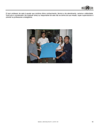 O bom professor de sala é aquele que combina ótimo conhecimento, técnico e de atendimento, carisma e afetividade.
Você que é coordenador (de qualquer área) ou responsável de sala não se exima de sua missão. super supervisionar e
orientar os professores e estagiários.




                                         www.abodytech.com.br                                                   42
 