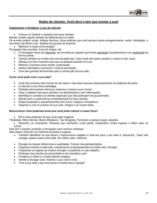 Redes de clientes: Você deve e tem que montar a sua!
Implementar e fortalecer o uso da internet

        Colocar no Outlook o cadastro dos seus clientes:
Manter contato regular através de telefonemas e e-mails.
Os e-mails podem conter: Artigos técnicos, dicas práticas que você escreva sobre emagrecimento, verão, hidratação, o
que fazer nas férias e etc. Separar por grupos se possível.
        Melhorar a nossa comunicação:
Divulgação das reuniões, troca de artigos, etc.
        A mensagem deve ser relevante, ser enviada por alguém que tenha reputação inquestionável e ser distribuída de
        forma correta.
        Colocar sempre no e-mail uma comunicação tipo: Caso você não queira receber o nosso e-mail, avise.
        Ofereça um bom incentivo para que as pessoas queiram te ouvir.
        Reforce o incentivo para manter a permissão.
        Ganhe intimidade e aumente o nível de permissão.
        Uma das grandes ferramentas para a construção da sua rede.

Como você pode criar a sua rede?

       Você não conhece todo mundo do seu bairro, mas está a poucos relacionamentos de distância de todos.
       A internet é uma ótima estratégia.
       Participe dos eventos internos e externos e chame a sua turma .
       Faça o cadastro dos seus clientes e vá alimentando-o com informações.
       Identifique e canalize os clientes especiais que não participam de grupos/redes.
       Atenda bem e supervisione constantemente os seus clientes.
       Esteja atualizado e passe/transmita bom humor, alegria e entusiasmo.
       Organize e crie os eventos da sua rede. Integre-o as outras redes.

Boca-a-boca: Uma poderosa arma que você pode colocar a nosso favor!

         Ele é mais poderoso do que você pode imaginar:
Tribalistas, Mário Gomes, Banco Bradesco, Top Shopping, Fernando e esposa (copa), eleições.
         Descobrir os conectores: Pessoas que conhecem muita gente, freqüentam muitos lugares e falam para os
    outros.
Eles tem o espírito vendedor e divulgador sem nenhum interesse.
Eles sabem onde têm os melhores produtos e lugares.
         Também identificar os que fazem o boca-a-boca negativo e atraí-los para o seu lado e educá-los . Caso não
         consiga, passe-o para outra rede. Em último caso, retirá-los.

       Divulgar os nossos diferenciais e qualidades. Colocar nas apresentações.
       Organizar eventos e estimular a presença de amigos/parentes em todos eles. Divulgar.
       Freqüentar os lugares da moda e divulgar a academia e o seu trabalho.
       Participar dos eventos da comunidade e ser simpático a ela.
       Fortalecer o Client e o Gold (clientes antigos).
       Vender e divulgar você. Valorize o que você é e faz.
        Crie a sua rede e seu boca-boca e mostre para a equipe!




                                          www.abodytech.com.br                                                     43
 