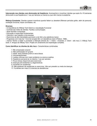Intervenção nos clientes com diminuição de freqüência: Acompanhar e incentivar clientes que após 8 a 16 semanas
diminuíram a sua freqüência a 1 vez por semana ou menos ou que vêm menos à academia.


Reforço Constante: Clientes querem incentivos quando faltam ou desistem.Oferecer períodos grátis, além de personal,
avaliação funcional, trazer convidados, etc.

Diversos
- A importância do A!Body Tech Client e a reavaliação Funcional
- Controle das redes de clientes. Facilita a comunicação.
- Atrair famílias e empresas.
- Educação e supervisão fundamentais.
- Valorizar o seu trabalho e da empresa.
- Exercícios de alta intensidade que levem a dor têm uma aderência menor.
- Programas com mais de 1 hora de duração têm um desistência maior (Pollock, 1998).
- Vamos fechar a roleta e aumentar a retenção através de: 1. Client iniciantes; 2. Client   alto risco; 3. A!Body Tech
Gold. 4. Amigos da A!Body Tech. Projeto em andamento de implantação completa.

Como identificar os clientes de alto risco - Características combinadas:

       1. Má composição corporal
       2. Não participação em grupos
       3. Idade: área molhada jovens e seca idosos
       4. Introversão/timidez
       5. Lesões crônicas com maior problema na coluna e joelhos
       6. freqüência semanal de no máximo 1 vez por semana
       7. Pouco tempo disponível para exercícios
       8. Doenças pré-existentes ou degenerativas
       9. Iniciantes em academias
       10. Não gostaram de academias ou exercícios. Vêm por pressão ou medo de doenças
       11. Fumantes tem mais 2,5 chances de desistências




                                           www.abodytech.com.br                                                     45
 