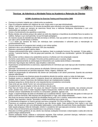 Técnicas de Aderência a Atividade Física na Academia e Retenção de Clientes

                       ACSM's Guidelines for Exercise Testing and Prescription 2000

Começa no primeiro instante que o cliente entra na academia.
Faça um programa realista com objetivos de curto, longo prazo e que seja individualizado.
Utilizar 1 série de cada exercício e 20 minutos de aeróbios para indivíduos com baixa motivação/iniciantes.
Mostrar que 2 vezes por semana de exercícios físicos leva a melhoras fisiológicas importantes e com uma
assiduidade que qualquer um pode ter.
Ensine o funcionamento dos aparelhos e exercícios.
Muitos clientes vão embora porque não sabem ao certo dos objetivos e importância da atividade física na saúde e na
estética. Aplique o que você aprendeu na sua formação pedagógica.
As maiores causas de desistências são falta de tempo e dinheiro, mas que podem ser revertidas caso o cliente ache
que vale a pena investir tempo e dinheiro.
1 a 2 vezes por semana de treino em indivíduos bem condicionados é suficiente para a manutenção do
condicionamento físico.
Procure prescrever um programa bem variado e com várias opções.
Estimule a ida a uma orientação nutricional: 50% dos resultados.
Estimule o aumento do gasto calórico diário.
Coloque prêmios/estímulos após o alcance de objetivos. Ideal na avaliação funcional. Por exemplo: 15 dias grátis, 1
camisa, 1 personal training, 1 mês de graça para parentes, etc. Consulte seu coordenador / gerente. Dê sugestões
também.
Não orientar corrida a obesos e/ou sedentários severos e mulheres com má composição corporal.
Aumente a auto-estima e a motivação: Encontre pontos positivos para o sucesso, elogie.
Aumente progressivamente as sobrecargas do treinamento com cautela dando ênfase a intensidade.
Estímulos: faça elogios das melhoras, seja simpático e atencioso.
Supervisione constantemente os exercícios, especialmente em indivíduos que você veja que são iniciantes e estejam
com dúvidas.
Estimular o treinamento com outras pessoas de afinidade. Estimule que elas a tragam na academia.
Dê opções de treinamento em períodos especiais: Férias, viagens, vestibular, etc.
Falhas na programação do treinamento não devem ser censuradas e sim serem previsíveis. Quando isto acontecer
oferecer alternativas.
Introduza os iniciantes nos diversos grupos da academia através de eventos, aulas ou rodas de bate-papo.
Qualquer queixa ou sugestão sobre o programa deverá ser atentamente ouvida com interesse e ter uma solução
imediata para o mesmo. Exercícios não tolerados devem ser imediatamente mudados.
Qualquer pergunta ou dúvida deve ter uma resposta técnica consistente e convincente.
Caso sinta que seu cliente "sumiu" por uma semana procure-o!
A academia tem que se adaptar a rotina do cliente e não ele a ela.
Para ficar em forma tem que ter "um pouco de maluco"! Invente e ensine: subir escadas, nas compras procurar
andar, pedalar mais, correr e nadar naquelas viagens inesquecíveis, malhar no hotel, fazer mais tudo a pé, etc.
Orientar colocar notas/bilhetes de incentivo no computador, geladeira, agenda e etc.
Sugira a experimentação de todas as atividades que a academia oferece. Quem sabe ele não gosta e é esta que vai
fazê-lo continuar treinando. Não esqueça dos alongamentos e Yoga, caso esteja estressado.
Nos finais de semana oriente programas de atividades físicas junto com o cinema, restaurante e teatro. Andar, correr,
pedalar, fazer esportes ir dançar. Aproveitar a cidade maravilhosa que a gente vive.
É interessante emagrecer no mesmo período que levou a engordar. Em torno de 500g a 1 Kg por semana é o ideal.
Prescreva um programa prazeroso! E lembre-os que não temos opção: Caso queiramos viver melhor e por mais
tempo, não dá para ser sem uma alimentação balanceada e uma prática de exercícios físicos equilibrados. Quando
bater aquela preguiça e falta de motivação, oriente ir a academia nem que seja para conversar, trocar idéias.
A fase crítica do treinamento para desistências é nos primeiros 3 meses.
Descubra os limites genéticos do seu cliente nas diversas avaliações funcionais e observações e saiba até onde ele
poderá chegar realisticamente.
Oriente avaliações físicas, médicas e nutricionais regulares. Elas motivam, previnem doenças, melhoram a nossa
informação e estabelecem objetivos e estratégias a serem seguidas.

                                        www.abodytech.com.br                                                      46
 