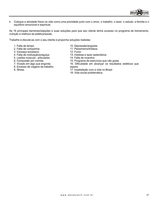 Coloque a atividade física na vida como uma prioridade junto com o amor, o trabalho, o lazer, o estudo, a família e o
   equilíbrio emocional e espiritual.

As 18 principais barreiras/objeções e suas soluções para que seu cliente tenha sucesso no programa de treinamento,
nutrição e melhora da estética/saúde.

Trabalhe e discute-as com o seu cliente e proponha soluções realistas:

   1. Falta de tempo                                10. Depressão/angústia
   2. Falta de companhia                            11. Pessimismo/tristeza
   3. Cansaço excessivo                             12. Fumo
   4. Falta de motivação/preguiça                   13. Hobbies e lazer sedentários
   5. Lesões músculo - articulares                  14. Falta de incentivo
   6. Compulsão por comida                          15. Programa de exercícios que não gosta
   7. Viciado em algo que engorda                   16. Dificuldade em alcançar os resultados estéticos que
   8. Excesso de viagens de trabalho                espera
   9. Stress                                        17. Insatisfação com a vida no Brasil
                                                    18. Vida social problemática




                                            www.abodytech.com.br                                                     47
 