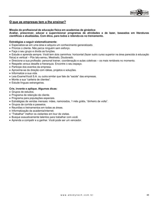 O que as empresas tem a lhe ensinar?

Missão do profissional de educação física em academias de ginástica:
Avaliar, prescrever, educar e supervisionar programas de atividades e de lazer, baseados em literaturas
científicas e atualizadas. Com ética, para todos e retendo-os no treinamento.

Estratégias a seguir sistematicamente:
   Especialize-se em uma área e adquira um conhecimento generalizado.
   Priorize o cliente. Não perca ninguém sem esforço.
   Faça o seu grupo e divida as funções.
   Estude e aprenda sempre. Você tem dois caminhos: horizontal (fazer outro curso superior na área parecida à educação
física) e vertical Pós latu-sensu, Mestrado, Doutorado.
   Direcione a sua profissão: personal trainer, coordenação e aulas coletivas os mais rentáveis no momento.
   Respeite versus desafie a hierarquia. Encontre o seu espaço.
   Participe dos eventos da empresa.
   Aproxime-se da direção com idéias, projetos e soluções.
   Informatize a sua vida.
   Leia Exame/Você S.A. ou outra similar que fale da saúde das empresas.
   Monte a sua carteira de clientes .
   Estude línguas estrangeiras.

Crie, invente e aplique. Algumas dicas:
 Grupos de estudos.
 Programa de retenção de cliente.
 Programa para populações especiais.
 Estratégias de vendas mensais: mães, namorados, 1 mês grátis, dinheiro de volta .
 Grupos de corrida e passeios.
 Reuniões e treinamentos em todas as áreas.
 Informatização da academia/internet.
  Trabalhar melhor os visitantes em tour de visitas.
 Busque exaustivamente talentos para trabalhar com você.
 Aprenda a competir e a ganhar. Você pode ser um vencedor.




                                           www.abodytech.com.br                                                     48
 
