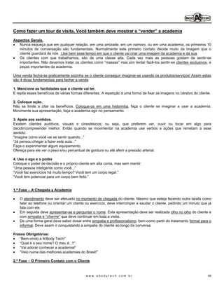 Como fazer um tour de visita. Você também deve mostrar e vender a academia

Aspectos Gerais.
   Nunca esqueça que em qualquer relação, em uma amizade, em um namoro, ou em uma academia, os primeiros 10
   minutos de conversação são fundamentais. Normalmente este primeiro contato decide muito da imagem que o
   cliente guardará de nós. Use bem esse tempo em que o cliente vai criar uma imagem da academia e da sua.
   Os clientes com que trabalhamos, são de uma classe alta. Cada vez mais as pessoas gostam de sentir-se
   importantes. Não devemos tratar os clientes como massas mas sim tentar fazê-los sentir-se clientes exclusivos, e
   peças importantes da academia.

Uma venda fecha-se praticamente sozinha se o cliente conseguir imaginar-se usando os produtos/serviços! Assim estas
são 4 dicas fundamentais para fechar a venda

1. Mencione as facilidades que o cliente vai ter.
E repita esses benefícios de várias formas diferentes. A repetição é uma forma de fixar as imagens no cérebro do cliente.

2. Coloque ação.
Não se limite a citar os benefícios. Coloque-os em uma historinha, faça o cliente se imaginar a usar a academia.
Movimente sua apresentação, faça a academia agir no pensamento.

3. Apele aos sentidos.
Existem clientes auditivos, visuais e cinestésicos; ou seja, que preferem ver, ouvir ou tocar em algo para
decidir/compreender melhor. Então quando se movimentar na academia use verbos e ações que remetam a esse
sentido:
 Imagine como você vai se sentir quando...
 Já pensou chegar a fazer esta aula...
Faça-o experimentar algum equipamento.
Ofereça para ele ver o peso e/ou percentual de gordura ou até aferir a pressão arterial.

4. Use o ego e o poder
Coloque o poder de decisão e o próprio cliente em alta conta, mas sem mentir:
 Uma pessoa inteligente como você...
 Você faz exercícios há muito tempo? Você tem um corpo legal.
 Você tem potencial para um corpo bem feito.


1.ª Fase   A Chegada a Academia

    O atendimento deve ser efetuado no momento de chegada do cliente. Mesmo que esteja fazendo outra tarefa como
    falar ao telefone ou orientar um cliente ou exercício, deve interromper e saudar o cliente, pedindo um minuto que já
    fala com ele.
    Em seguida deve apresentar-se e perguntar o nome. Esta apresentação deve ser realizada olho no olho do cliente e
    com simpatia e charme que deve continuar em toda a visita.
    De uma forma geral deve saber dosar entre simpatia e profissionalismo, bem como partir do tratamento formal para o
    informal. Deve assim ir conquistando a simpatia do cliente ao longo da conversa.

Frases Obrigatórias:
    Bem-vindo a A!Body Tech!
    Qual é o seu nome? O meu é...!!
    Vai adorar conhecer a academia!
    Veio numa das melhores academias do Brasil!

2.ª Fase   O Primeiro Contato com o Cliente



                                            www.abodytech.com.br                                                       49
 