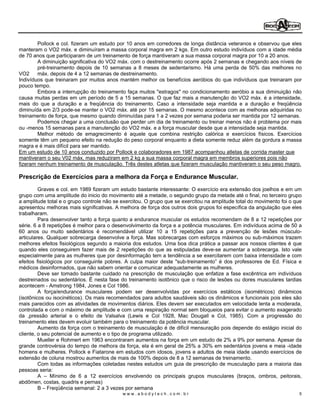 Pollock e col. fizeram um estudo por 10 anos em corredores de longa distância veteranos e observou que eles
manteram o VO2 máx. e diminuíram a massa corporal magra em 2 kgs. Em outro estudo indivíduos com a idade média
de 70 anos que participaram de um treinamento de força mantiveram a sua massa corporal magra por 10 a 20 anos.
        A diminuição significativa do VO2 máx. com o destreinamento ocorre após 2 semanas e chegando aos níveis de
        pré-treinamento depois de 10 semanas a 8 meses de sedentarismo. Há uma perda de 50% das melhores no
VO2     máx. depois de 4 a 12 semanas de destreinamento.
Indivíduos que treinaram por muitos anos mantém melhor os benefícios aeróbios do que indivíduos que treinaram por
pouco tempo.
        Embora a interrupção do treinamento faça muitos "estragos" no condicionamento aeróbio a sua diminuição não
causa muitas perdas em um período de 5 a 15 semanas. O que faz mais a manutenção do VO2 máx. é a intensidade,
mais do que a duração e a freqüência do treinamento. Caso a intensidade seja mantida e a duração e freqüência
diminuída em 2/3 pode-se manter o VO2 máx. até por 15 semanas. O mesmo acontece com as melhoras adquiridas no
treinamento de força, que mesmo quando diminuídas para 1 a 2 vezes por semana poderia ser mantida por 12 semanas.
        Podemos chegar a uma conclusão que perder um dia de treinamento ou treinar menos não é problema por mais
ou -menos 15 semanas para a manutenção do VO2 máx. e a força muscular desde que a intensidade seja mantida.
        Melhor método de emagrecimento é aquele que combina restrição calórica e exercícios físicos. Exercícios
somente têm um pequeno efeito na redução do peso corporal enquanto a dieta somente reduz além da gordura a massa
magra e é mais difícil para ser mantido.
Em um estudo de 10 anos conduzido por Pollock e colaboradores em 1987 acompanhou atletas de corrida master que
mantiveram o seu V02 máx, mas reduziram em 2 kg a sua massa corporal magra em membros superiores pois não
fizeram nenhum treinamento de musculação. Três destes atletas que fizeram musculação mantiveram o seu peso magro.

Prescrição de Exercícios para a melhora da Força e Endurance Muscular.
         Graves e col. em 1989 fizeram um estudo bastante interessante: O exercício era extensão dos joelhos e em um
grupo com uma amplitude do inicio do movimento até a metade, o segundo grupo da metade até o final, no terceiro grupo
a amplitude total e o grupo controle não se exercitou. O grupo que se exercitou na amplitude total do movimento foi o que
apresentou melhoras mais significativas. A melhora de força dos outros dois grupos foi específica da angulação que eles
trabalharam.
         Para desenvolver tanto a força quanto a endurance muscular os estudos recomendam de 8 a 12 repetições por
série. 6 a 8 repetições é melhor para o desenvolvimento da força e a potência musculares. Em indivíduos acima de 50 a
60 anos ou muito sedentários é recomendável utilizar 10 a 15 repetições para a prevenção de lesões músculo-
articulares. Qualquer sobrecarga desenvolve a força. Mas sobrecargas com esforços máximos ou sub-máximos trazem
melhores efeitos fisiológicos segundo a maioria dos estudos. Uma boa dica prática a passar aos nossos clientes é que
quando eles conseguirem fazer mais de 2 repetições do que as estipuladas deve-se aumentar a sobrecarga. Isto vale
especialmente para as mulheres que por desinformação tem a tendência a se exercitarem com baixa intensidade e com
efeitos fisiológicos por conseguinte pobres. A culpa maior deste "sub-treinamento é dos professores de Ed. Física e
médicos desinformados, que não sabem orientar e comunicar adequadamente as mulheres.
         Deve ser tomado bastante cuidado na prescrição de musculação que enfatize a fase excêntrica em indivíduos
destreinados ou sedentários. É nesta fase do treinamento isotônico que o risco de lesões ou dores musculares tardias
acontecem - Amstrong 1984, Jones e Col 1986.
         A força/endurance musculares podem ser desenvolvidas por exercícios estáticos (isométricos) dinâmicos
(isotônicos ou isocinéticos). Os mais recomendados para adultos saudáveis são os dinâmicos e funcionais pois eles são
mais parecidos com as atividades de movimentos diários. Eles devem ser executados em velocidade lenta a moderada,
controlada e com o máximo de amplitude e com uma respiração normal sem bloqueios para evitar o aumento exagerado
da ,pressão arterial e o efeito de Valsalva (Lewis e Col 1928, Mac Dougall e Col, 1985). Com a progressão do
treinamento eles devem evoluir também para o treinamento da potência muscular.
         Aumento da força com o treinamento de musculação é de difícil mensuração pois depende do estágio inicial do
cliente, o seu potencial de aumento e o tipo de programa utilizado.
         Mueller e Rohmert em 1963 encontraram aumentos na força em um estudo de 2% a 9% por semana. Apesar da
grande controvérsia do tempo de melhora da força, ela é em geral de 25% a 30% em sedentários jovens e meia -idade
homens e mulheres. Pollock e Fiatarone em estudos com idosos, jovens e adultos de meia idade usando exercícios de
extensão de coluna mostrou aumentos de mais de 100% depois de 8 a 12 semanas de treinamento.
         Com todas as informações coletadas nestes estudos um guia de prescrição de musculação para a maioria das
pessoas seria:
         A     Mínimo de 6 a 12 exercícios envolvendo os principais grupos musculares (braços, ombros, peitorais,
abdômen, costas, quadris e pernas)
         B Freqüência semanal: 2 a 3 vezes por semana
                                            www.abodytech.com.br                                                       5
 
