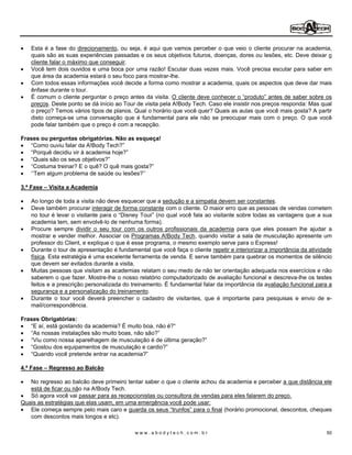 Esta é a fase do direcionamento, ou seja, é aqui que vamos perceber o que veio o cliente procurar na academia,
   quais são as suas experiências passadas e os seus objetivos futuros, doenças, dores ou lesões, etc. Deve deixar o
   cliente falar o máximo que conseguir.
   Você tem dois ouvidos e uma boca por uma razão! Escutar duas vezes mais. Você precisa escutar para saber em
   que área da academia estará o seu foco para mostrar-lhe.
   Com todos essas informações você decide a forma como mostrar a academia, quais os aspectos que deve dar mais
   ênfase durante o tour.
   É comum o cliente perguntar o preço antes da visita. O cliente deve conhecer o produto antes de saber sobre os
   preços. Deste ponto se dá início ao Tour de visita pela A!Body Tech. Caso ele insistir nos preços responda: Mas qual
   o preço? Temos vários tipos de planos. Qual o horário que você quer? Quais as aulas que você mais gosta? A partir
   disto começa-se uma conversação que é fundamental para ele não se preocupar mais com o preço. O que você
   pode falar também que o preço é com a recepção.

Frases ou perguntas obrigatórias. Não as esqueça!
    Como ouviu falar da A!Body Tech?
    Porquê decidiu vir à academia hoje?
    Quais são os seus objetivos?
    Costuma treinar? E o quê? O quê mais gosta?
    Tem algum problema de saúde ou lesões?

3.ª Fase   Visita a Academia

   Ao longo de toda a visita não deve esquecer que a sedução e a simpatia devem ser constantes.
   Deve também procurar interagir de forma constante com o cliente. O maior erro que as pessoas de vendas cometem
   no tour é levar o visitante para o Disney Tour (no qual você fala ao visitante sobre todas as vantagens que a sua
   academia tem, sem envolvê-lo de nenhuma forma).
   Procure sempre dividir o seu tour com os outros profissionais da academia para que eles possam lhe ajudar a
   mostrar e vender melhor. Associar os Programas A!Body Tech, quando visitar a sala de musculação apresente um
   professor do Client, e explique o que é esse programa, o mesmo exemplo serve para o Express!
   Durante o tour de apresentação é fundamental que você faça o cliente repetir e interiorizar a importância da atividade
   física. Esta estratégia é uma excelente ferramenta de venda. E serve também para quebrar os momentos de silêncio
   que devem ser evitados durante a visita.
   Muitas pessoas que visitam as academias relatam o seu medo de não ter orientação adequada nos exercícios e não
   saberem o que fazer. Mostre-lhe o nosso relatório computadorizado de avaliação funcional e descreva-lhe os testes
   feitos e a prescrição personalizada do treinamento. É fundamental falar da importância da avaliação funcional para a
   segurança e a personalização do treinamento.
   Durante o tour você deverá preencher o cadastro de visitantes, que é importante para pesquisas e envio de e-
   mail/correspondência.

Frases Obrigatórias:
    E aí, está gostando da academia? É muito boa, não é?
    As nossas instalações são muito boas, não são?
    Viu como nossa aparelhagem de musculação é de última geração?
    Gostou dos equipamentos de musculação e cardio?
    Quando você pretende entrar na academia?

4.ª Fase   Regresso ao Balcão

   No regresso ao balcão deve primeiro tentar saber o que o cliente achou da academia e perceber a que distância ele
   está de ficar ou não na A!Body Tech.
   Só agora você vai passar para as recepcionistas ou consultora de vendas para eles falarem do preço.
Quais as estratégias que elas usam, em uma emergência você pode usar:
   Ele começa sempre pelo mais caro e guarda os seus trunfos para o final (horário promocional, descontos, cheques
   com descontos mais longos e etc).

                                           www.abodytech.com.br                                                       50
 