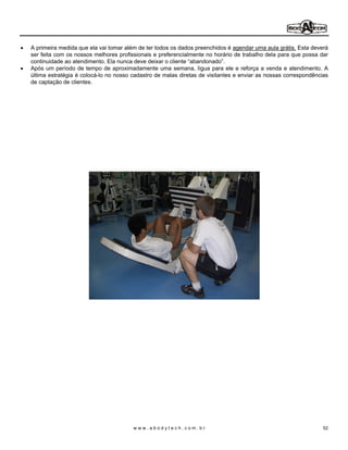 A primeira medida que ela vai tomar além de ter todos os dados preenchidos é agendar uma aula grátis. Esta deverá
ser feita com os nossos melhores profissionais e preferencialmente no horário de trabalho dela para que possa dar
continuidade ao atendimento. Ela nunca deve deixar o cliente abandonado .
Após um período de tempo de aproximadamente uma semana, lígua para ele e reforça a venda e atendimento. A
última estratégia é colocá-lo no nosso cadastro de malas diretas de visitantes e enviar as nossas correspondências
de captação de clientes.




                                       www.abodytech.com.br                                                     52
 