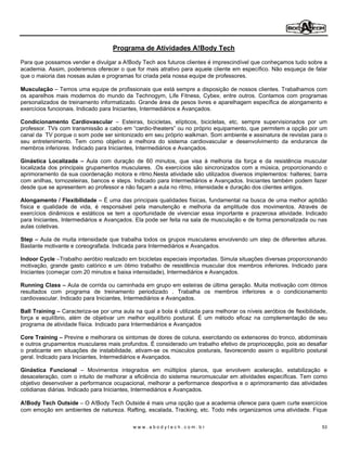 Programa de Atividades A!Body Tech

Para que possamos vender e divulgar a A!Body Tech aos futuros clientes é imprescindível que conheçamos tudo sobre a
academia. Assim, poderemos oferecer o que for mais atrativo para aquele cliente em específico. Não esqueça de falar
que o maioria das nossas aulas e programas foi criada pela nossa equipe de professores.

Musculação Temos uma equipe de profissionais que está sempre a disposição de nossos clientes. Trabalhamos com
os aparelhos mais modernos do mundo da Technogym, Life Fitness, Cybex, entre outros. Contamos com programas
personalizados de treinamento informatizado. Grande área de pesos livres e aparelhagem específica de alongamento e
exercícios funcionais. Indicado para Iniciantes, Intermediários e Avançados.

Condicionamento Cardiovascular          Esteiras, bicicletas, elípticos, bicicletas, etc, sempre supervisionados por um
professor. TVs com transmissão a cabo em cardio-theaters ou no próprio equipamento, que permitem a opção por um
canal da TV porque o som pode ser sintonizado em seu próprio walkman. Som ambiente e assinatura de revistas para o
seu entretenimento. Tem como objetivo a melhora do sistema cardiovascular e desenvolvimento da endurance de
membros inferiores. Indicado para Iniciantes, Intermediários e Avançados.

Ginástica Localizada      Aula com duração de 60 minutos, que visa à melhoria da força e da resistência muscular
localizada dos principais grupamentos musculares. .Os exercícios são sincronizados com a música, proporcionando o
aprimoramento da sua coordenação motora e ritmo.Nesta atividade são utilizados diversos implementos: halteres; barra
com anilhas, tornozeleiras, bancos e steps. Indicado para Intermediários e Avançados. Iniciantes também podem fazer
desde que se apresentem ao professor e não façam a aula no ritmo, intensidade e duração dos clientes antigos.

Alongamento / Flexibilidade É uma das principais qualidades físicas, fundamental na busca de uma melhor aptidão
física e qualidade de vida, é responsável pela manutenção e melhoria da amplitude dos movimentos. Através de
exercícios dinâmicos e estáticos se tem a oportunidade de vivenciar essa importante e prazerosa atividade. Indicado
para Iniciantes, Intermediários e Avançados. Ela pode ser feita na sala de musculação e de forma personalizada ou nas
aulas coletivas.

Step Aula de muita intensidade que trabalha todos os grupos musculares envolvendo um step de diferentes alturas.
Bastante motivante e coreografada. Indicada para Intermediários e Avançados.

Indoor Cycle Trabalho aeróbio realizado em bicicletas especiais importadas. Simula situações diversas proporcionando
motivação, grande gasto calórico e um ótimo trabalho de resistência muscular dos membros inferiores. Indicado para
Iniciantes (começar com 20 minutos e baixa intensidade), Intermediários e Avançados.

Running Class Aula de corrida ou caminhada em grupo em esteiras de última geração. Muita motivação com ótimos
resultados com programa de treinamento periodizado . Trabalha os membros inferiores e o condicionamento
cardiovascular. Indicado para Iniciantes, Intermediários e Avançados.

Ball Training Caracteriza-se por uma aula na qual a bola é utilizada para melhorar os níveis aeróbios de flexibilidade,
força e equilíbrio, além de objetivar um melhor equilíbrio postural. È um método eficaz na complementação de seu
programa de atividade física. Indicado para Intermediários e Avançados

Core Training Previne e melhorara os sintomas de dores de coluna, exercitando os extensores do tronco, abdominais
e outros grupamentos musculares mais profundos. É considerado um trabalho efetivo de propriocepção, pois ao desafiar
o praticante em situações de instabilidade, ativam-se os músculos posturais, favorecendo assim o equilíbrio postural
geral. Indicado para Iniciantes, Intermediários e Avançados.

Ginástica Funcional         Movimentos integrados em múltiplos planos, que envolvem aceleração, estabilização e
desaceleração, com o intuito de melhorar a eficiência do sistema neuromuscular em atividades específicas. Tem como
objetivo desenvolver a performance ocupacional, melhorar a performance desportiva e o aprimoramento das atividades
cotidianas diárias. Indicado para Iniciantes, Intermediários e Avançados.

A!Body Tech Outside O A!Body Tech Outside é mais uma opção que a academia oferece para quem curte exercícios
com emoção em ambientes de natureza. Rafting, escalada, Tracking, etc. Todo mês organizamos uma atividade. Fique

                                           www.abodytech.com.br                                                      53
 