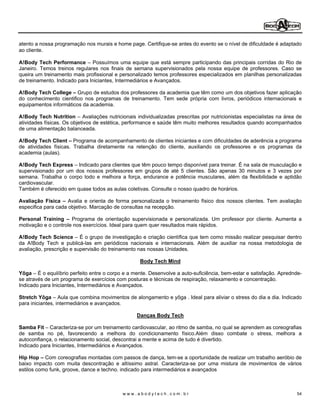 atento a nossa programação nos murais e home page. Certifique-se antes do evento se o nível de dificuldade é adaptado
ao cliente.

A!Body Tech Performance Possuímos uma equipe que está sempre participando das principais corridas do Rio de
Janeiro. Temos treinos regulares nos finais de semana supervisionados pela nossa equipe de professores. Caso se
queira um treinamento mais profissional e personalizado temos professores especializados em planilhas personalizadas
de treinamento. Indicado para Iniciantes, Intermediários e Avançados.

A!Body Tech College Grupo de estudos dos professores da academia que têm como um dos objetivos fazer aplicação
do conhecimento cientifico nos programas de treinamento. Tem sede própria com livros, periódicos internacionais e
equipamentos informáticos da academia.

A!Body Tech Nutrition Avaliações nutricionais individualizadas prescritas por nutricionistas especialistas na área de
atividades físicas. Os objetivos de estética, performance e saúde têm muito melhores resultados quando acompanhados
de uma alimentação balanceada.

A!Body Tech Client Programa de acompanhamento de clientes iniciantes e com dificuldades de aderência a programa
de atividades físicas. Trabalha diretamente na retenção do cliente, auxiliando os professores e os programas da
academia (aulas).

A!Body Tech Express Indicado para clientes que têm pouco tempo disponível para treinar. É na sala de musculação e
supervisionado por um dos nossos professores em grupos de até 5 clientes. São apenas 30 minutos e 3 vezes por
semana. Trabalha o corpo todo e melhora a força, endurance e potência musculares, além da flexibilidade e aptidão
cardiovascular.
Também é oferecido em quase todos as aulas coletivas. Consulte o nosso quadro de horários.

Avaliação Física Avalia e orienta de forma personalizada o treinamento físico dos nossos clientes. Tem avaliação
especifica para cada objetivo. Marcação de consultas na recepção.

Personal Training Programa de orientação supervisionada e personalizada. Um professor por cliente. Aumenta a
motivação e o controle nos exercícios. Ideal para quem quer resultados mais rápidos.

A!Body Tech Science É o grupo de investigação e criação científica que tem como missão realizar pesquisar dentro
da A!Body Tech e publicá-las em periódicos nacionais e internacionais. Além de auxiliar na nossa metodologia de
avaliação, prescrição e supervisão do treinamento nas nossas Unidades.

                                                  Body Tech Mind

Yôga É o equilíbrio perfeito entre o corpo e a mente. Desenvolve a auto-suficiência, bem-estar e satisfação. Aprednde-
se através de um programa de exercícios com posturas e técnicas de respiração, relaxamento e concentração.
Indicado para Iniciantes, Intermediários e Avançados.

Stretch Yôga Aula que combina movimentos de alongamento e yôga . Ideal para aliviar o stress do dia a dia. Indicado
para iniciantes, intermediários e avançados.

                                                 Danças Body Tech

Samba Fit Caracteriza-se por um treinamento cardiovascular, ao ritmo de samba, no qual se aprendem as coreografias
de samba no pé, favorecendo a melhora do condicionamento físico.Além disso combate o stress, melhora a
autoconfiança, o relacionamento social, descontrai a mente e acima de tudo é divertido.
Indicado para Iniciantes, Intermediários e Avançados.

Hip Hop Com coreografias montadas com passos de dança, tem-se a oportunidade de realizar um trabalho aeróbio de
baixo impacto com muita descontração e altíssimo astral. Caracteriza-se por uma mistura de movimentos de vários
estilos como funk, groove, dance e techno. indicado para intermediários e avançados



                                           www.abodytech.com.br                                                     54
 