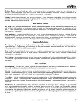 Caribean Dance Uma atividade que reúne movimentos de ritmos variados onde mistura sons afro-cubanos, com o
ritmo dos ciganos espanhóis e que leva o corpo e mente a uma experiência fascinante. Favorece uma melhoria do
condicionamento aeróbio. Indicado para iniciantes, intermediários e avançados.

Capoeira Aula que envolve jogo, luta, dança, brincadeira e muita criatividade. Seu caráter lúdico faz com que seu
praticante aos poucos vá descobrindo suas aptidões, tanto físicas como intelectuais. Trabalha coordenação, equilíbrio,
agilidade, flexibilidade, potência muscular e etc.

                                                  Artes marciais - Fitness

Bob Boxe Uma atividade aeróbia de baixo impacto que reúne movimentos de artes marciais com o dinamismo de uma
aula aeróbia. Nesta atividade se tem a oportunidade de utilizar uma das sensações do mercado de academias: o BOB
BOXE . Utiliza também steps, cordas e mini trampolim. Proporciona um alto gasto calórico. Indicado para Iniciantes,
Intermediários e Avançados.

Aero Tae Boxe       Programa de ginástica que tem como característica os movimentos de artes marciais. Ginástica
aeróbica coreografada baseada nos movimentos de taekwondo e boxe. Benefícios da atividade : Aprendizado de
técnicas marciais, melhora da coordenação motora, manutenção e melhora na flexibilidade, terapia antiestresse, trabalho
cardiovascular e gasto calórico elevado. Indicado para Iniciantes, Intermediários e Avançados.

                                                 Programas Body System

Power Jump Um programa de atividades coletivas que utiliza o mini trampolim como equipamento para realizar o
trabalho aeróbio. É caracterizado por movimentos de execução simples e bastante motivadores. Alto gasto calórico.
Indicado para Iniciantes, Intermediários e Avançados

Body Combat Uma atividade de alto impacto, com o objetivo principal de aprimoramento do sistema aeróbio, além do
aprendizado das diversas técnicas de artes marciais. Proporciona um alto gasto calórico. Indicado para Iniciantes,
Intermediários e Avançados.

Body Balance Uma aula de condicionamento físico-mental que utiliza movimentos adaptados de disciplinas orientais (
Tai-chi-chuan, Yoga, etc) e de vivencias, ocidentais ( pilates, pilates solo, etc.. ) Indicado para Iniciantes, Intermediários e
Avançados.

                                                     Body Tech Acqua

Hidroginástica Indicado para clientes iniciantes e/ou intermediários. Nos exercícios aquáticos tem por objetivos a
melhora do condicionamento cardiovascular, fortalecimento muscular e emagrecimento.

Natação Considerado um esporte completo, tem o objetivo de desenvolver a capacidade cardio-respiratória bem como
fortalecer a parte óssea-muscular. Na natação infantil, objetiva-se a adaptação ao meio aquático e desenvolvimento dos
nados (craw, costas, peito e golfinho). Indicado para Iniciantes, Intermediários e Avançados.

Power Swin Aula de natação associada com o uso de equipamentos de hidroginástica para a execução de exercícios
localizados. O objetivo é o condicionamento aeróbico e grande queima calórica devido às séries de alta intensidade de
natação e fortalecimento muscular devido às séries de exercícios localizados. Indicado para Iniciantes, Intermediários e
Avançados.

Hidroterapia É um tratamento que utiliza as técnicas específicas da fisioterapia aliada à utilização da água aquecida
como agente terapêutico oferecendo inúmeras vantagens, tais como: redução do impacto nas articulações, amplitude
articular, flexibilidade, relaxamento, aumento da força e resistência muscular, coordenação, equilíbrio e condicionamento
cardiovascular. Os objetivos dos exercícios aquáticos terapêuticos são de prevenir disfunções e desenvolvimento de
lesões, reduzir o quadro álgico, restaurar ou manter as funções normais. Indicado para portadores de lesões e problemas
de saúde.




                                               www.abodytech.com.br                                                          55
 