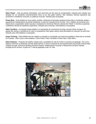 Hidro Power Aula de grande intensidade, com exercícios de alto grau de complexidade. Indicado para clientes que
desejam ter um excelente condicionamento físico ou um alto gasto calórico. São utilizados diversos aparelhos que
aumentam a resistência muscular e a potência muscular. Indicado para avançados.

Power Spin Aula dividida em duas partes: aeróbia, utilizando-se bicicletas aquáticas (hidro-bike) e localizada, aliada a
aparelhos de hidroginástica de grande resistência. A aula tem duração de 50 minutos. Tem o objetivo de aumentar e/ou
desenvolver a capacidade cardio-vascular e localizada de membros inferiores através das "bikes" e membros superiores
e abdômem através de aparelhos específicos. Indicado para iniciantes, intermediários e avançados.

Hidro Tae Boxe A proposta desse trabalho é a reprodução de movimentos de artes marciais dentro da água. Os
golpes têm sempre a resistência do meio e conseqüente maior gasto calórico pela dificuldade em executar os exercícios.
indicado para intermediários e avançados.

Acqua Training Este trabalho tem por objetivo a variação e a motivação nos exercícos aquáticos. Esta aula se compõe
em 4 partes : Hidro Jump ( cama elástica ), Hidro Power, Hidro Tae Boxe e Power Spin ( Hidro Bike ).

Hidro Gestante Proposta de trabalho voltada para a qualidade de vida da mulher no período da gestação. Tem como
objetivo minimizar as disfunçõs normais deste período. A aula é composta de acompanhamento da pressão arterial antes
e depois da aula, exercícios aeróbios de baixo impacto, fortalecimento muscular e relaxamento de baixo impacto.
Duração de 50 minutos. A partir do 3o mês da gestação e até o 9o mês.




                                            www.abodytech.com.br                                                       56
 