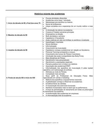Histórico recente das academias

                                                    Poucas atividades oferecidas
                                                    Academias como base 1 atividade
                                                    Metodologia pré-científica na maioria
1. Início da década de 80 e final dos anos 70
                                                    Nome de professores
                                                    Utopia socialista era a esperança de um mundo melhor e mais
                                                justo.
                                                    A introdução da ciência na academia
                                                    Corpore e Fisilabor pioneiras principais
                                                    Empresários na direção
2. Meados da década de 80
                                                    Multi atividades e serviços
                                                    Capitalismo X Socialismo
                                                    Aulas coletivas em alta com ênfase na aeróbica e localizada
                                                    Aparelhagem importada.
                                                    Novos Aeróbios.
                                                    Informatização
                                                    Crescimento da musculação
3. meados da década de 90                           Capitalismo começa a predominar em relação ao Socialismo.
                                                    Personal Tranning começando a crescer.
                                                    Crescimento dos cursos de Fitness X escolares.
                                                    Introdução das aulas coreografadas tipo Body Pump.
                                                    Mais disciplinas de Fitness.
                                                    Atendimento mais personalizado.
                                                    Atendimento a populações especiais.
                                                    Parceria positiva com a mídia e os médicos.
                                                    Associação das academias/CREF.
                                                    Informatização dos aparelhos de musculação X plate loaded
                                                (aparelhos com sobrecargas de anilhas).
                                                    Welness ao invés do Fitness.
                                                    Competição mais acirrada.
                                                    Novo perfil do Profissional de Educação Física. Mais
4. Finais do século XX e inicio do XXI          especializado em venda e marketing.
                                                    Melhora dos aparelhos e equipamentos nacionais.
                                                    A globalização começa a influenciar as academias.
                                                    Envelhecimento da clientela.
                                                    A incorporação dos exercícios funcionais.
                                                    Aeróbios incorporados mais no lazer que na performance..
                                                    A força da periodização do treinamento em todas as prescrições
                                                do treinamento da academia.
                                                    A tranformação das academias em empresas.
                                                    A informatização total da academia.




                                         www.abodytech.com.br                                                   57
 