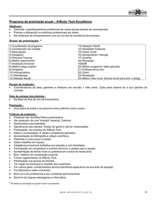 Programa de premiação anual                   A!Body Tech Excellence
Objetivos :
   Estimular o aperfeiçoamento profissional da nossa equipe através de recompensas.
   Premiar e diferenciar os melhores profissionais por áreas
   Dar diretrizes de comportamento com as normas de excelência da empresa

Áreas de premiação: *
1) Coordenador de programa                                     13) Natação Infantil
2) Coordenador de unidade                                      14) Atividades Coletivas
3) Musculação                                                  15) Indoor Cycle
4) Estagiário                                                  16) Alongamento / Danças
5) Personal Training                                           17) Gerente
6) Melhor atendimento                                          18) Recepção
7) Avaliação funcional                                         19)Staff
8) Melhor artigo original                                      20) Melhor programa / Ideia aplicada
9) Ginástica                                                   21) Profissional do ano
10) Hidroginástica                                             22) Client
11) Hidroterapia                                               23) Revelação
12) Natação Adulto                                             24) Melhor nota na av. técnica anual para prof. e estag.

Equipe de avaliação :
   Coordenadores de área, gerentes e diretores em reunião 1 mês antes. Cada setor deverá ter a sua planilha de
   controle.

Data de entrega dos prêmios :
   Na festa de final de ano de funcionários.

Premiação :
   Uma placa de prata e se possível outros prêmios como cursos.

Critérios de avaliação :
    Presença nas reuniões física e participativa
    Ser possuidor de uma "energia" especial. Carisma.
    Assiduidade e pontualidade.
    Atendimento aos clientes. Gostar de gente e não ter reclamações.
    Participação nos eventos da A!Body Tech.
    Idéias a coordenação. E idéias e programas aplicados.
    Apresentação de bibliografia e artigos científicos.
    Palestras e cursos para a equipe.
    Saber trabalhar em equipe.
    Inteligência emocional (trabalhar por pressão e com liberdade).
    Participação em congressos e eventos técnicos, e passar para a equipe.
    Apresentação de temas livres ou palestras em cursos da nossa área.
    Boa / melhora da composição corporal.
    Treinar regularmente na A!Body Tech.
    Participação nos grupos de clientes.
    Ter noção de hierarquia e respeito aos superiores.
    Ter cultura geral, conhecimentos técnico-científicos específicos da sua área de atuação.
    Ter liderança e saber comandar.
    Bom currículo profissional e seu constante aprimoramento
    Domínio de línguas estrangeiras e informática

* As áreas de premiação em geral mudam anualmente


                                                    www.abodytech.com.br                                                  58
 