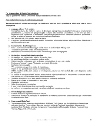 Os diferenciais A!Body Tech Leblon
Veja o que tenha na sua unidade e adapte este texto/idéias a ela

Para você divulgar no tour de visita e nas suas aulas.

Não tenha medo ou timidez em divulgar. O cliente não sabe da nossa qualidade e temos que fazer a nossa
propaganda.

    1. A equipe A!Body Tech Leblon.
       Com certeza é uma das melhores equipes do Brasil pois reúne professores de alto nível e que se complementam
       perfeitamente. A maioria tem pós-graduação e alguns são docentes universitários. É um time que alia a
       experiência com a juventude, o atendimento com prescrição personalizada com bases cientificas. Igualmente a
       equipe de recepção e vendas tem profissionais de nível universitário.
       Nós sentimos que todos querem acertar e ajudar.
       A equipe é treinada sistematicamente através de reuniões e leitura de textos e artigos científicos. Assinamos 6
       periódicos internacionais.

    2. Equipamentos de última geração
       Linha Luxury, lançamento Technogym com 6 meses de exclusividade A!Body Tech.
       Todos os equipamentos cardio com TVs de plasma.
       Prescrição do treinamento informatizada e com tecnologia Palm Top agregada.

    3. Os detalhes de qualidade das instalações.
       Os espelhos nos vidros entre a sala 1 e de running class.
       As televisões embutidas nos espelhos na área cárdio.
       O atrium que faz a integração entre as áreas e a possibilidade de ver a rua e o céu.
       Perfex para enxugar o suar. Alto custo e um grande diferencial.
       Banheiros na musculação.
       TVs embutidas nos aparelhos cárdio da musculação.
       O som de alta qualidade com caixas embutidas no teto.
       O SPA no último andar, com área ao ar livre de piscina, sauna, bar, hidro e ofurô. Só o vidro da piscina custou
       R$ 60 000,00.
       As 2 salas de serviços variados do SPA estão lindas e super convidativas ao relaxamento. O conceito de SPA
       que usamos não é o de emagrecimento e sim de relaxamento.
       Vestiários de mármore, com água quente, shampoo e totalmente equipados.
       Rouparia para deixar os pertences com segurança.
       O elevador panorâmico.
       Salas de treinamento climatizadas.
       2 anos e meio de projetos e obras com reuniões semanais.
       As melhores empresas de engenharia e arquitetura do Brasil executaram as obras.

    4. Informatização da academia
       Controle de acesso digital nas roletas de entrada.
       Software de avaliação e prescrição do treinamento e marketing construídos pelas nossa equipe e melhoradas
       durante os últimos anos.

    5. Programas A!Body Tech
       Todos desenvolvidos pela nossa equipe através do A!Body Tech College, que é o nosso centro de estudos e
       aplicação cientifica. Temos o Client, Express, Nutrition, Avaliação Funcional, Musculação, Alongamento,
       Aeróbios, Mind, Atividades coletivas, Alongamento Personalizado na Musculação, Ginástica Funcional, Core
       Training, Acqua, Indoor Cycle, etc.




                                             www.abodytech.com.br                                                   59
 