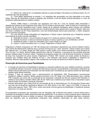 C Mínimo de 1 série de 8 a 12 repetições máximas ou perto da fadiga. Para idosos ou indivíduos fracos 10 a 15
repetições são mais apropriados.
        D Para atletas dependendo do esporte 1 a 6 repetições são apropriadas com alta intensidade e em várias
séries. Este tipo de treinamento contudo é perigoso pois aumenta o nível de lesões músculo-articulares e o risco de
problemas cardiovasculares em adultos e idosos.

         Pollock (1988) chegou a conclusão que programas com mais de 1 hora de duração estão associados a
desistências maiores do que programas mais curtos. Em 20 minutos é possível fazer 1 série de cada em 10 exercícios ao
contrário de 50 minutos necessários para 3 séries. Apesar de as melhoras fisiológicas serem maiores com múlt!plas
séries, as diferenças são pequenas quando leva-se a condicionamento físico apenas para a saúde e "fitness". Mais uma
vez entra o professor de Ed. Física experiente e com boa fundamentação teórica para prescrever o melhor programa
para as diversas populações.
         Em uma recente revisão bibliográfica de Feigenbaum e Pollock ilustrou claramente que a freqüência semanal
ideal depende do grupo muscular exercitado:
         A Extensão da coluna: 1 vez por semana era igual a 2 a 3 vezes por semana. Graves e col (1990).
         B Rotação da coluna: 2 vezes por semana era igual a 3 vezes e superior a 1 vez. De Michele e col1997.
         C Extensão de joelho: 3 vezes era mais efetivo que 2 vezes. Braith e col 1989.
         D Supino: 3 vezes mais efetivo que 1 a 2 vezes. Feigenbaum e Pollock 1997.

Feigenbaum e Pollock compararam em 1997 oito estudos bem controlados e descobriram que nenhum trabalho mostrou
que 2 séries são efetivamente melhores para o aumento da força do que 1 série. Somente 1 estudo mostrou que 3 séries
são melhores que 1 a 2 séries. Berger em 1962 usando o supino avaliou que 3 séries aumentaram a força somente em
3% a 4% que 1 a 2 séries. Nenhum destes estudos levou mais de 14 semanas, o que pode ser que somente após este
período múltiplas séries funcionem melhor. Variações de programas podem ser uma ferramenta importante na melhora
da força mas necessitam de outros estudos. Feigenbaum e Pollock 1997, fizeram uma ampla revisão da literatura e
avaliaram que múltiplas séries são melhores do que 1, mas demoram mais tempo e atrapalham a aderência em
iniciantes. Resumo nesta apostila a seguirl, mais completo de uma revisão de literatura em 2004 de Gabão e col.

Prescrição de Exercícios para Flexibilidade

   A inclusão de exercícios de flexibilidade é baseada na crescente evidência dos seus múltiplos benefícios: Aumento
   na amplitude articular e funcional, aumento da performance muscular e provavelmente na prevenção e tratamento de
   lesões músculo-articulares (que necessitam de mais estudos bem controlados já que apenas estudos de observação
   atestam estas últimas melhoras).
   Existem 3 tipos de exercícios para o desenvolvimento da flexibilidade: PNF (Proproceptive neuromuscular
   facilitation), estático e balístico. Muitos estudos (Cornelius e Col 192, Sady e Col 1982) demonstram que o método
   PNF é superior aos outros mas é complicado de ser executado e necessita ser feito por pessoas bem treinadas. O
   estático é mais prático e também efetivo além de ser melhor que o balístico já que relaxa mais a musculatura e gera
   menos tensão nos tendões e estruturas articulares.
   Estudos demonstram que o ideal é ficar em uma posição de dor ou desconforto por 10 a 30 segundos.Tempo maior
   que este não há benefícios significativos (Bandy e Col 1994, Borms e Col 1987, Taylor e Col 1990). O número de
   séries ideal segundo Taylor, 1987 é de 4, tendo mais séries mínimos ganhos de flexibilidade. A freqüência semanal
   ideal é de 2 a 3 vezes por semana.

Os grupamentos musculares que necessitam mais ser alongados são os flexores dos joelhos e coluna lombar para a
prevenção de lombalgias e melhor desenvolvimento dos abdominais. E os ombros e cintura escapular para a melhora da
postura e prevenção de dores ou lesões no pescoço. Para atletas ou praticantes de atividades esportivas o programa
deve ser específico para os grupamentos musculares mais utilizados (observação do autor deste resumo).




                                          www.abodytech.com.br                                                      6
 