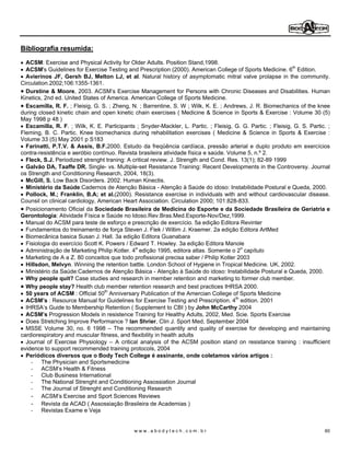 Bibliografia resumida:

  ACSM: Exercise and Physical Activity for Older Adults. Position Stand,1998.
  ACSM's Guidelines for Exercise Testing and Prescription (2000). American College of Sports Medicine. 6th Edition.
  Avierinos JF, Gersh BJ, Melton LJ, et al. Natural history of asymptomatic mitral valve prolapse in the community.
Circulation.2002;106:1355-1361.
  Durstine & Moore, 2003. ACSM s Exercise Management for Persons with Chronic Diseases and Disabilities. Human
Kinetics, 2nd ed. United States of America. American College of Sports Medicine.
  Escamilla, R. F. ; Fleisig, G. S. ; Zheng, N. ; Barrentine, S. W ; Wilk, K. E. ; Andrews, J. R. Biomechanics of the knee
during closed kinetic chain and open kinetic chain exercises ( Medicine & Science in Sports & Exercise : Volume 30 (5)
May 1998 p 48 )
  Escamilla, R. F. ; Wilk, K. E. Participants ; Snyder-Mackler, L. Partic. ; Fleisig, G. G. Partic. ; Fleisig, G. S. Partic. ;
Fleming, B. C. Partic. Knee biomechanics during rehabilitation exercises ( Medicine & Science in Sports & Exercise :
Volume 33 (5) May 2001 p S183
  Farinatti, P.T.V. & Assis, B.F.2000. Estudo da freqüência cardíaca, pressão arterial e duplo produto em exercícios
contra-resistência e aeróbio contínuo. Revista brasileira atividade física e saúde. Volume 5, n.º 2.
  Fleck, S.J. Periodized strenght traning: A critical review. J. Strength and Cond. Res. 13(1); 82-89 1999
  Galvão DA, Taaffe DR. Single- vs. Multiple-set Resistance Training: Recent Developments in the Controversy. Journal
os Strength and Conditioning Research, 2004, 18(3).
  McGill, S. Low Back Disorders. 2002. Human Kinectis.
  Ministério da Saúde:Cadernos de Atenção Básica - Atenção à Saúde do idoso: Instabilidade Postural e Queda, 2000.
  Pollock, M.; Franklin, B.A; et al.(2000). Resistance exercise in individuals with and without cardiovascular disease.
Counsil on clinical cardiology, American Heart Association. Circulation 2000; 101:828-833.
  Posicionamento Oficial da Sociedade Brasileira de Medicina do Esporte e da Sociedade Brasileira de Geriatria e
Gerontologia: Atividade Física e Saúde no Idoso.Rev.Bras.Med.Esporte-Nov/Dez,1999.
  Manual do ACSM para teste de esforço e prescrição de exercício. 5a edição Editora Revinter
  Fundamentos do treinamento de força Steven J. Flek / Willim J. Kraemer. 2a edição Editora ArtMed
  Biomecânica basica Susan J. Hall. 3a edição Editora Guanabara
  Fisiologia do exercício Scott K. Powers / Edward T. Howley. 3a edição Editora Manole
  Administração de Marketing Philip Kotler. 4a edição 1995, editora atlas. Somente o 2o capítulo
  Marketing de A a Z. 80 conceitos que todo profissional precisa saber / Philip Kotler 2003
  Hillsdon, Melvyn. Winning the retention battle. London School of Hygiene in Tropical Medicine. UK, 2002.
  Ministério da Saúde:Cadernos de Atenção Básica - Atenção à Saúde do idoso: Instabilidade Postural e Queda, 2000.
  Why people quit? Case studies and research in member retention and marketing to former club member.
  Why people stay? Health club member retention research and best practices IHRSA 2000.
  50 years of ACSM : Official 50th Anniversary Publication of the Amercian College of Sports Medicine
  ACSM s : Resource Manual for Guidelines for Exercise Testing and Prescription. 4th edition. 2001
  IHRSA s Guide to Membership Retention ( Supplement to CBI ) by John McCarthy 2004
  ACSM s Progression Models in resistence Training for Healthy Adults, 2002, Med. Scie. Sports Exercise
  Does Stretching Improve Performance ? Ian Shrier, Clin J. Sport Med, September 2004
  MSSE Volume 30, no. 6 1998 The recommended quantity and quality of exercise for developing and maintaining
cardiorespiratory and muscular fitness, and flexibility in health adults
  Journal of Exercise Physiology A critical analysis of the ACSM position stand on resistance training : insufficient
evidence to support recommended training protocols, 2004
  Periódicos diversos que o Body Tech College é assinante, onde coletamos vários artigos :
    - The Physician and Sportsmedicine
    - ACSM s Health & Fitness
    - Club Business International
    - The National Strenght and Conditioning Assossiation Journal
    - The Journal of Strenght and Conditioning Research
    - ACSM s Exercise and Sport Sciences Reviews
    - Revista da ACAD ( Assossiação Brasileira de Academias )
    - Revistas Exame e Veja


                                              www.abodytech.com.br                                                         60
 
