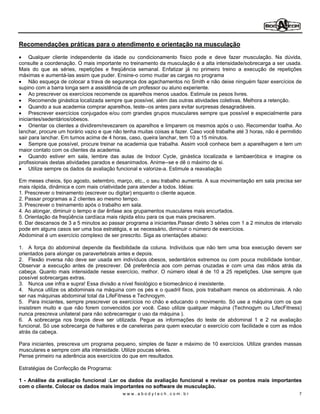 Recomendações práticas para o atendimento e orientação na musculação

     Qualquer cliente independente da idade ou condicionamento físico pode e deve fazer musculação. Na dúvida,
consulte a coordenação. O mais importante no treinamento da musculação é a alta intensidade/sobrecarga a ser usada.
Mais do que as séries, repetições e freqüência semanal. Enfatizar já no primeiro treino a execução de repetições
máximas e aumentá-las assim que puder. Ensine-o como mudar as cargas no programa
     Não esqueça de colocar a trava de segurança dos agachamentos no Smith e não deixe ninguém fazer exercícios de
supino com a barra longa sem a assistência de um professor ou aluno experiente.
     Ao prescrever os exercícios recomende os aparelhos menos usados. Estimule os pesos livres.
     Recomende ginástica localizada sempre que possível, além das outras atividades coletivas. Melhora a retenção.
     Quando a sua academia comprar aparelhos, teste--os antes para evitar surpresas desagradáveis.
     Prescrever exercícios conjugados e/ou com grandes grupos musculares sempre que possível e especialmente para
iniciantes/sedentários/obesos.
     Orientar os clientes a dividirem/revezarem os aparelhos e limparem os mesmos após o uso. Recomendar toalha. Ao
lanchar, procure um horário vazio e que não tenha muitas coisas a fazer. Caso você trabalhe até 3 horas, não é permitido
sair para lanchar. Em turnos acima de 4 horas, caso, queira lanchar, tem 10 a 15 minutos.
     Sempre que possível, procure treinar na academia que trabalha. Assim você conhece bem a aparelhagem e tem um
maior contato com os clientes da academia.
     Quando estiver em sala, lembre das aulas de Indoor Cycle, ginástica localizada e lambaeróbica e imagine os
profissionais destas atividades parados e desanimados. Anime--se e dê o máximo de si.
     Utilize sempre os dados da avaliação funcional e valorize-a. Estimule a reavaliação

Em meses cheios, tipo agosto, setembro, março, etc., o seu trabalho aumenta. A sua movimentação em sala precisa ser
mais rápida, dinâmica e com mais criatividade para atender a todos. Idéias:
1. Prescrever o treinamento (escrever ou digitar) enquanto o cliente aquece.
2. Passar programas a 2 clientes ao mesmo tempo.
3. Prescrever o treinamento após o trabalho em sala.
4. Ao alongar, diminuir o tempo e dar ênfase aos grupamentos musculares mais encurtados.
5. Orientação da freqüência cardíaca mais rápida eIou para os que mais precisarem.
6. Dar descansos de 3 a 5 minutos ao passar programa a iniciantes.Passar direto 3 séries com 1 a 2 minutos de intervalo
pode em alguns casos ser uma boa estratégia, e se necessário, diminuir o número de exercícios.
Abdominal é um exercício complexo de ser prescrito. Siga as orientações abaixo:

1. A força do abdominal depende da flexibilidade da coluna. Indivíduos que não tem uma boa execução devem ser
orientados para alongar os paravertebrais antes e depois.
2. Flexão inversa não deve ser usada em indivíduos obesos, sedentários extremos ou com pouca mobilidade lombar.
Observar a execução antes de prescrever. Dê preferência aos com pernas cruzadas e com uma das mãos atrás da
cabeça. Quanto mais intensidade nesse exercício, melhor. O número ideal é de 10 a 25 repetições. Use sempre que
possível sobrecargas extras.
3. Nunca use infra e supra! Essa divisão a nível fisiológico e biomecânico é inexistente.
4. Nunca utilize os abdominais na máquina com os pés e o quadril fixos, pois trabalham menos os abdominais. A não
ser nas máquinas abdominal total da LifeFitness e Technogym.
5. Para iniciantes, sempre prescrever os exercícios no chão e educando o movimento. Só use a máquina com os que
insistirem muito e que não forem convencidos por você. Caso utilize qualquer máquina (Technogym ou LifecFitness)
nunca prescreva unilateral para não sobrecarregar o uso da máquina ).
6. A sobrecarga nos braços deve ser utilizada. Pegue as informações do teste de abdominal 1 e 2 na avaliação
funcional. Só use sobrecarga de halteres e de caneleiras para quem executar o exercício com facilidade e com as mãos
atrás da cabeça.

Para iniciantes, prescreva um programa pequeno, simples de fazer e máximo de 10 exercícios. Utilize grandes massas
musculares e sempre com alta intensidade. Utilize poucas séries.
Pense primeiro na aderência aos exercícios do que em resultados.

Estratégias de Confecção de Programa:

1 - Análise da avaliação funcional :Ler os dados da avaliação funcional e revisar os pontos mais importantes
com o cliente. Colocar os dados mais importantes no software de musculação.
                                            www.abodytech.com.br                                                      7
 