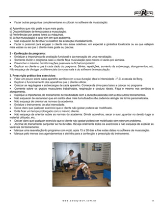 Fazer outras perguntas complementares e colocar no software de musculação:

a) Aparelhos que não gosta e que mais gosta.
b) Disponibilidade de tempo para a musculação.
c) Preferências por pesos livres ou máquinas.
d) Já fez musculação e caso sim em que academia.
    Não esquecer de devolver o relatório da avaliação imediatamente.
    Fazer o possível para engajar o cliente nas aulas coletivas, em especial a ginástica localizada ou as que estejam
mais vazias ou as que o cliente mais goste ou precise.

2  Confecção do programa:
   Enfatizar a importância da avaliação funcional e da marcação de uma reavaliação.
   Somente dividir o programa caso o cliente faça musculação pelo menos 4 vezes por semana.
   Preencher o máximo de informações possíveis na ficha/computador.
   Explicar ao cliente o que é cada dado do programa: Séries, repetições, aumento de sobrecarga, alongamentos, etc.
Não esqueça de divulgar os diferenciais da nossa sala e do software de musculação.

3. Prescrição prática dos exercícios:                                                   .
    Falar um pouco sobre cada aparelho aeróbio com a sua duração ideal e intensidade - F.C. e escala de Borg.
    Explicar o funcionamento dos aparelhos que o cliente utilizar.
    Colocar as regulagens e sobrecargas de cada aparelho. Comece de cima para baixo a colocar no programa
    Comente sobre os grupos musculares trabalhados, respiração e postura ideais. Faça o mesmo nos aeróbios e
alongamento.
    Explique a importância do treinamento de flexibilidade com a duração parecida com a dos outros treinamentos.
    Não esquecer de esclarecer que em certos dias mais tumultuados não podemos alongar de forma personalizada.
    Não esqueça de orientar as normas da academia.
    Enfatize o treinamento de alta intensidade.
    Deixe claro que qualquer exercício que o cliente não gostar poderá ser modificado.
    Evite ficar um tempo prolongado com o mesmo cliente.
    Não esqueça de orientar sobre as normas da academia: Dividir aparelhos, secar o suor, guardar no devido lugar o
material utilizado, etc.
    Deixar claro que qualquer exercício que o cliente não gostar poderá ser modificado sem nenhum problema.
    Ao final do treinamento perguntar se há dúvidas. Reveja oralmente todos os exercícios e não esqueça de explicar as
variáveis do treinamento.
    Marque uma reavaliação do programa com você, após 15 a 30 dias e fixe estas datas no software de musculação.
    Marque pelo menos dois agendamentos e até três para a confecção e prescrição do treinamento.




                                           www.abodytech.com.br                                                      8
 