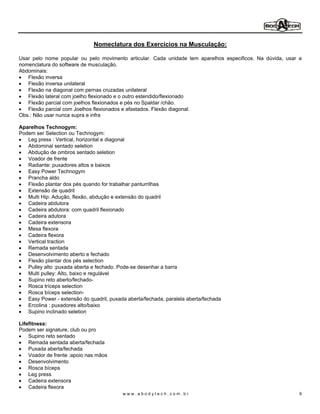 Nomeclatura dos Exercícios na Musculação:

Usar pelo nome popular ou pelo movimento articular. Cada unidade tem aparelhos especificos. Na dúvida, usar a
nomenclatura do software de musculação.
Abdominais:
   Flexão inversa
   Flexão inversa unilateral
   Flexão na diagonal com pernas cruzadas unilateral
   Flexão lateral com joelho flexionado e o outro estendido/flexionado
   Flexão parcial com joelhos flexionados e pés no Spaldar /chão.
   Flexão parcial com Joelhos flexionados e afastados. Flexão diagonal.
Obs.: Não usar nunca supra e infra

Aparelhos Technogym:
Podem ser Selection ou Technogym:
   Leg press : Vertical, horizontal e diagonal
   Abdominal sentado seletion
   Abdução de ombros sentado seletion
   Voador de frente
   Radiante: puxadores altos e baixos
   Easy Power Technogym
   Prancha aldo
   Flexão plantar dos pés quando for trabalhar panturrilhas
   Extensão de quadril
   Multi Hip: Adução, flexão, abdução e extensão do quadril
   Cadeira abdutora
   Cadeira abdutora: com quadril flexionado
   Cadeira adutora
   Cadeira extensora
   Mesa flexora
   Cadeira flexora
   Vertical traction
   Remada sentada
   Desenvolvimento aberto e fechado
   Flexão plantar dos pés selection
   Pulley alto :puxada aberta e fechado. Pode-se desenhar a barra
   Multi pulley: Alto, baixo e regulável
   Supino reto aberto/fechado-
   Rosca tríceps selection
   Rosca bíceps selection-
   Easy Power - extensão do quadril, puxada aberta/fechada, paralela aberta/fechada
   Ercolina : puxadores alto/baixo
   Supino inclinado seletion

Lifefitness:
Podem ser signature, club ou pro
    Supino reto sentado
    Remada sentada aberta/fechada
    Puxada aberta/fechada
    Voador de frente :apoio nas mãos
    Desenvolvimento
    Rosca bíceps
    Leg press
    Cadeira extensora
    Cadeira flexora
                                          www.abodytech.com.br                                              9
 
