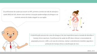 Os profissionais de saúde que atuam na APS, primeiro contato da rede de atenção à
saúde (RAS) do SUS, devem estar atentos à situação epidemiológica da dengue e ao
controle vetorial do Aedes aegypti na sua região.
A identificação precoce dos casos de dengue é de vital importância para a tomada de decisões e
manejo clínico oportuno. O profissional de saúde da APS deve reforçar a necessidade da
população procurar a UBS e, em caso de sintomas, realizar o atendimento imediato segundo o
protocolo de manejo clínico e classificação de risco.
(BRASIL, 2017)
 