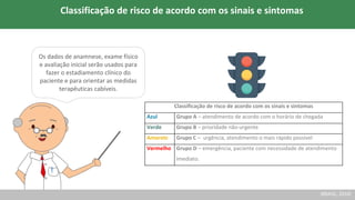 Classificação de risco de acordo com os sinais e sintomas
Azul Grupo A – atendimento de acordo com o horário de chegada
Verde Grupo B – prioridade não-urgente
Amarelo Grupo C – urgência, atendimento o mais rápido possível
Vermelho Grupo D – emergência, paciente com necessidade de atendimento
imediato.
Os dados de anamnese, exame físico
e avaliação inicial serão usados para
fazer o estadiamento clínico do
paciente e para orientar as medidas
terapêuticas cabíveis.
(BRASIL, 2016)
Classificação de risco de acordo com os sinais e sintomas
 
