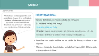 Grupo A
Volume de hidratação recomendado: 60 ml/kg/dia.
Paciente adulto com 70 Kg:
70 X 60 = 4,200 mL / dia
Orientar: Ingerir nas primeiras 4 a 6 horas do atendimento: 1,4 L de
líquidos e distribuir o restante nos outros períodos (2,8 L).
HIDRATAÇÃO ORAL:
A hidratação oral dos pacientes com
suspeita de dengue deve ser iniciada
ainda na sala de espera enquanto
aguardam a consulta médica e
finalizada nas primeiras 4 a 6 horas
pós atendimento. Veja o exemplo:
• Especificar em receita médica ou no cartão da dengue o volume a ser
ingerido.
• Manter a hidratação durante todo o período febril e por até 24-48 horas após
a defervescência da febre.
(BRASIL, 2016)
...continuando.
 