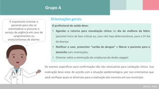 Grupo A
É importante orientar o
paciente para não se
automedicar e procurar o
serviço de urgência em caso de
sangramentos ou
sinais/sintomas de alarme.
O profissional de saúde deve:
• Agendar o retorno para reavaliação clínica no dia de melhora da febre
(possível início da fase crítica) ou, caso não haja defervescência, para o 5º dia
da doença.
• Notificar o caso, preencher “cartão da dengue” e liberar o paciente para o
domicílio com orientações.
• Orientar sobre a eliminação de criadouros do Aedes aegypti.
Orientações gerais
Os exames específicos para confirmação não são necessários para condução clínica. Sua
realização deve estar de acordo com a situação epidemiológica, por isso orientamos que
você verifique quais as diretrizes para a realização dos mesmos em seu município.
(BRASIL, 2016)
 