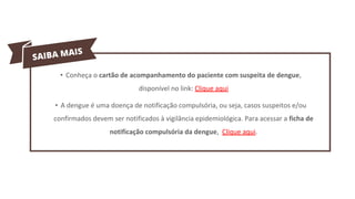 • Conheça o cartão de acompanhamento do paciente com suspeita de dengue,
disponível no link: Clique aqui
• A dengue é uma doença de notificação compulsória, ou seja, casos suspeitos e/ou
confirmados devem ser notificados à vigilância epidemiológica. Para acessar a ficha de
notificação compulsória da dengue, Clique aqui.
 