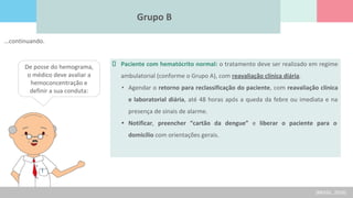 Grupo B
De posse do hemograma,
o médico deve avaliar a
hemoconcentração e
definir a sua conduta:
Paciente com hematócrito normal: o tratamento deve ser realizado em regime
ambulatorial (conforme o Grupo A), com reavaliação clínica diária.
• Agendar o retorno para reclassificação do paciente, com reavaliação clínica
e laboratorial diária, até 48 horas após a queda da febre ou imediata e na
presença de sinais de alarme.
• Notificar, preencher “cartão da dengue” e liberar o paciente para o
domicílio com orientações gerais.
(BRASIL, 2016)
...continuando.
 