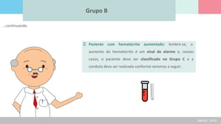 Grupo B
Paciente com hematócrito aumentado: lembre-se, o
aumento do hematócrito é um sinal de alarme e, nesses
casos, o paciente deve ser classificado no Grupo C e a
conduta deve ser realizada conforme veremos a seguir.
(BRASIL, 2016)
...continuando.
 