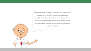 Como no grupo A, os exames específicos para confirmação
dos pacientes do grupo B não são necessários para
condução clínica. Sua realização deve estar de acordo com
a situação epidemiológica, por isso orientamos que você
verifique quais as diretrizes para a realização dos mesmos
em seu município.
 