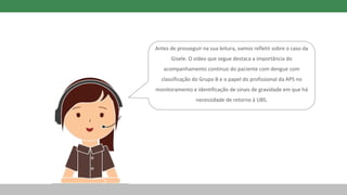 Antes de prosseguir na sua leitura, vamos refletir sobre o caso da
Gisele. O vídeo que segue destaca a importância do
acompanhamento contínuo do paciente com dengue com
classificação do Grupo B e o papel do profissional da APS no
monitoramento e identificação de sinais de gravidade em que há
necessidade de retorno à UBS.
 