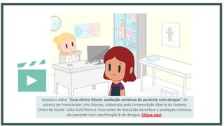 Assista o vídeo “Caso clínico Gisele: avaliação contínua do paciente com dengue” de
autoria de Francileudo Lima Afonso, elaborado pela Universidade Aberta do Sistema
Único de Saúde -UNA-SUS/Fiocruz. Esse vídeo de discussão dá ênfase à avaliação contínua
do paciente com classificação B de dengue. Clique aqui.
 